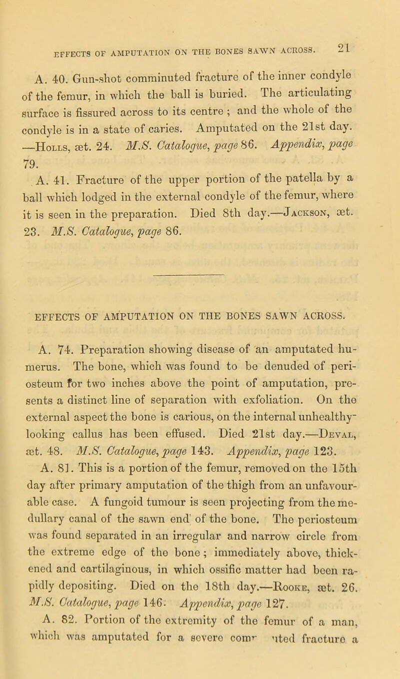 EFFECTS OF AMPUTATION ON THE BONES SAWN ACROSS. A. 40. Gun-shot comminuted fracture of the inner condyle of the femur, in which the ball is buried. The articulating surface is fissured across to its centre ; and the whole of the condyle is in a state of caries. Amputated on the 21st day. —TIolls, set. 24. M.S. Catalogue, page 86. Appendix, page 79. A. 41. Fracture of the upper portion of the patella by a ball which lodged in the external condyle of the femur, where it is seen in the preparation. Died 8th day.—Jackson, set. 23. M.S. Catalogue, page 86. EFFECTS OF AMPUTATION ON THE BONES SAWN ACROSS. A. 74. Preparation showing disease of an amputated hu- merus. The bone, which was found to be denuded of peri- osteum for two inches above the point of amputation, pre- sents a distinct line of separation with exfoliation. On the external aspect the bone is carious, on the internal unhealthy- looking callus has been effused. Died 21st day.—Deval, get. 48. M.S. Catalogue, page 143. Appendix, page 123. A. 81. This is a portion of the femur, removed on the 15th day after primary amputation of the thigh from an unfavour- able case. A fungoid tumour is seen projecting from the me- dullary canal of the sawn end' of the bone. The periosteum was found separated in an irregular and narrow circle from the extreme edge of the bone; immediately above, thick- ened and cartilaginous, in which ossific matter had been ra- pidly depositing. Died on the 18th day.—Rooke, mt. 26. M.S. Catalogue, page 146. Appendix, page 127. A. 82. Portion of the extremity of the femur of a man, which was amputated for a severe com’- uted fracturo a