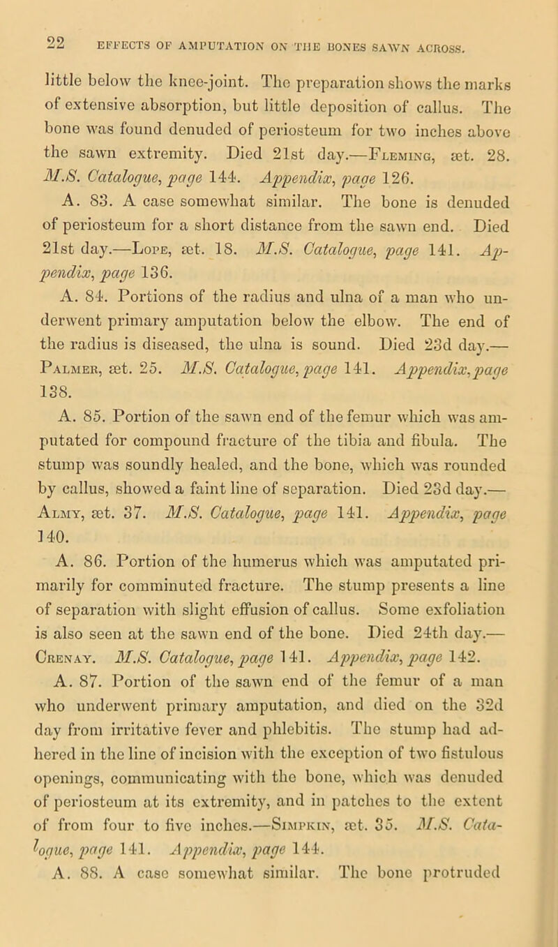 little below the knee-joint. The preparation shows the marks of extensive absorption, but little deposition of callus. The bone was found denuded of periosteum for two inches above the sawn extremity. Died 21st day.—Fleming, mt. 28. M.S. Catalogue, page 144. Appendix, page 126. A. 83. A case somewhat similar. The bone is denuded of periosteum for a short distance from the sawn end. Died 21st day.—Lope, set. 18. M.S. Catalogue, page 141. Ap- pendix, page 136. A. 84. Portions of the radius and ulna of a man who un- derwent primary amputation below the elbow. The end of the radius is diseased, the ulna is sound. Died 23d day.— Palmer, set. 25. M.S. Catalogue, page 141. Appendix,page 138. A. 85. Portion of the sawn end of the femur which was am- putated for compound fracture of the tibia and fibula. The stump was soundly healed, and the bone, which was rounded by callus, .showed a faint line of separation. Died 23d day.— Almy, set. 37. M.S. Catalogue, page 141. Appendix, page 140. A. 86. Portion of the humerus which was amputated pri- marily for comminuted fracture. The stump presents a line of separation with slight effusion of callus. Some exfoliation is also seen at the sawn end of the bone. Died 24th day.— Crenay. M.S. Catalogue, page 141. Appendix, page 142. A. 87. Portion of the sawn end of the femur of a man who underwent primary amputation, and died on the 32d day from irritative fever and phlebitis. The stump had ad- hered in the line of incision with the exception of two fistulous openings, communicating with the bone, which was denuded of periosteum at its extremity, and in patches to the extent of from four to five inches.—Simpkin, set. 35. M.S. Cata- logue, page 141. Appendix, page 144. A. 88. A case somewhat similar. The bone protruded
