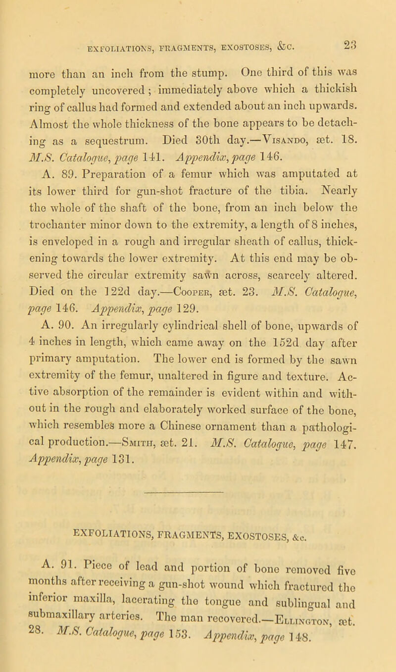 more than an inch from the stump. One third of this was completely uncovered ; immediately above which a thickish ring of callus had formed and extended about an inch upwards. Almost the whole thickness of the bone appears to be detach- ing as a sequestrum. Died 30th day.—Visando, set. 18. 31.S. Catalogue, page 141. Appendix, page 146. A. 89. Preparation of a femur which was amputated at its lower third for gun-shot fracture of the tibia. Nearly the whole of the shaft of the bone, from an inch below the trochanter minor down to the extremity, a length of 8 inches, is enveloped in a rough and irregular sheath of callus, thick- ening towards the lower extremity. At this end may be ob- served the circular extremity sawn across, scarcely altered. Died on the ]22d day.—Cooper, set. 23. 31.8. Catalogue, page 146. Appendix, page 129. A. 90. An irregularly cylindrical shell of bone, upwards of 4 inches in length, which came away on the 152d day after primary amputation. The lower end is formed by the sawn extremity of the femur, unaltered in figure and texture. Ac- tive absorption of the remainder is evident within and with- out in the rough and elaborately worked surface of the bone, which resembles more a Chinese ornament than a pathologi- cal production.—Smith, set. 21. 31.8. Catalogue, page 147. Appendix, page 131. EXFOLIATIONS, FRAGMENTS, EXOSTOSES, &c. A. 91. Piece of lead and portion of bono removed five months after receiving a gun-shot wound which fractured the inferior maxilla, lacerating the tongue and sublingual and submaxillary arteries. The man recovered.—Ellington, set. 28. 3f.8. Catalogue, page 153. Appendix, page 148.