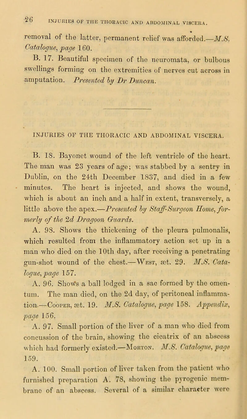 INJURIES OF TIIE THORACIC AND ADDOMINAL VISCERA. removal of the latter, permanent relief was afforded.—M.S. Catalogue, page 160. B. 17. Beautiful specimen of the neuromata, or bulbous swellings forming on the extremities of nerves cut across in amputation. Presented by Dr Duncan. INJURIES OF THE THORACIC AND ABDOMINAL VISCERA. B. 18. Bayonet wound of the left ventricle of the heart. The man was 23 years of age; was stabbed by a sentry in Dublin, on the 24th December 1837, and died in a few minutes. The heart is injected, and shows the wound, which is about an inch and a half in extent, transversely, a little above the apex.—Presented by Staff-Surgeon Home, for- merly of the 2d Dragoon Guards. A. 98. Shows the thickening of the pleura pulmonalis, which resulted from the inflammatory action set up in a man who died on the 10th day, after receiving a penetrating gun-shot wound of the chest.—West, set. 29. M.S. Cata- logue, page 157. A. 96. Shovfs a ball lodged in a sac formed by the omen- tum. The man died, on the 2d day, of peritoneal inflamma- tion.—Cooper, set. 19. M.S. Catalogue, page 158. Appendix, page 156. A. 97. Small portion of the liver of a man who died from concussion of the brain, showing the cicatrix of an abscess which had formerly existed.—Morton. M.S. Catalogue, page 159. A. 100. Small portion of liver taken from the patient who furnished preparation A. 78, showing the pyrogenic mem- brano of an abscess. Several of a similar character wrere