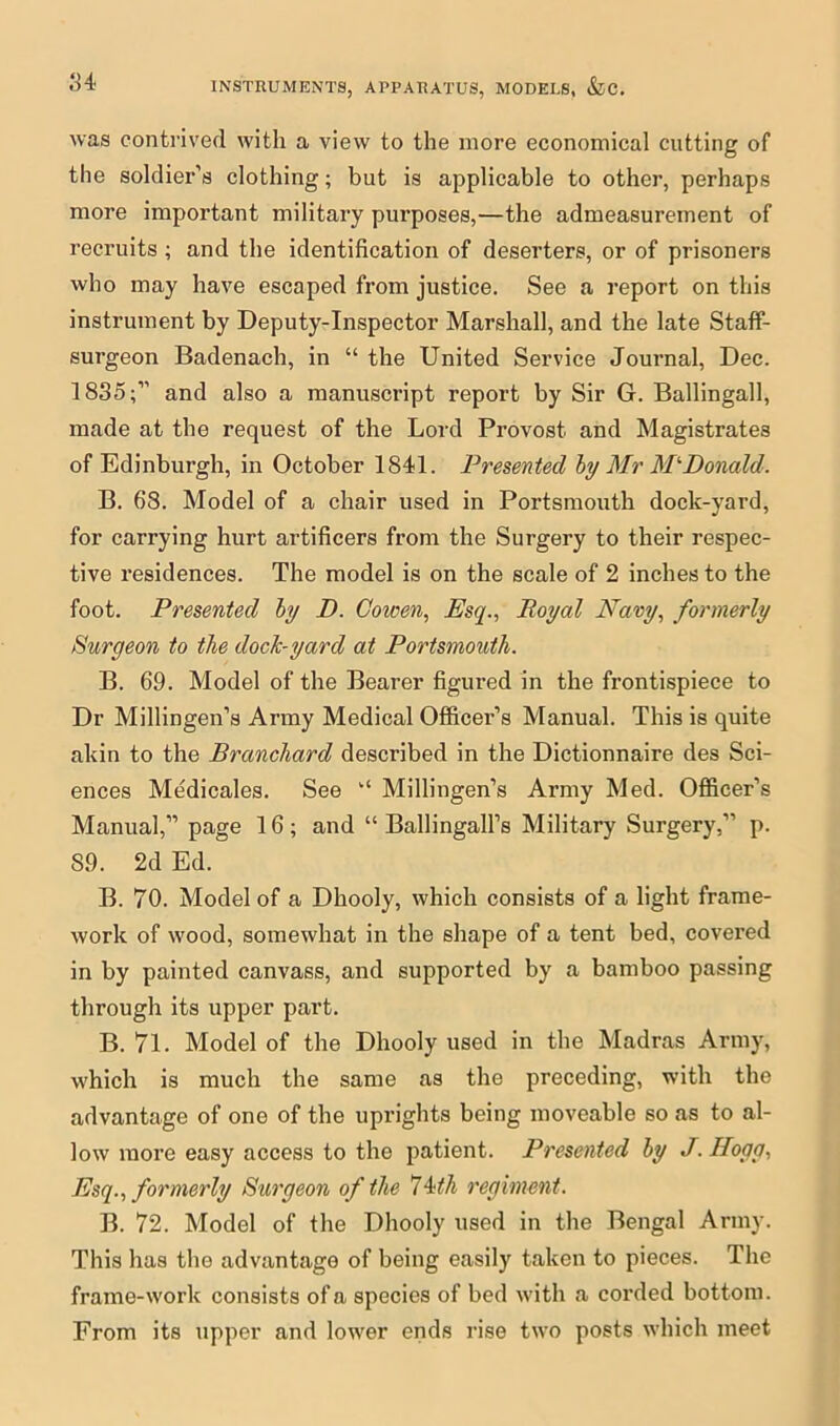 was contrived with a view to the more economical cutting of the soldier’s clothing; but is applicable to other, perhaps more important military purposes,—the admeasurement of recruits ; and the identification of deserters, or of prisoners who may have escaped from justice. See a report on this instrument by Deputy-Inspector Marshall, and the late Staff- surgeon Badenach, in “ the United Service Journal, Dec. 1835;” and also a manuscript report by Sir G. Ballingall, made at the request of the Lord Provost and Magistrates of Edinburgh, in October 1841. Presented by Mr MlDonald. B. 68. Model of a chair used in Portsmouth dock-yard, for carrying hurt artificers from the Surgery to their respec- tive residences. The model is on the scale of 2 inches to the foot. Presented by D. Cowen, Esq., Royal Navy, formerly Burgeon to the doclc-yard at Portsmouth. B. 69. Model of the Bearer figured in the frontispiece to Dr Millingen’s Army Medical Officer’s Manual. This is quite akin to the Branchard described in the Dictionnaire des Sci- ences Medicales. See “ Millingen’s Army Med. Officer’s Manual,” page 16; and “ Ballingall’s Military Surgery,” p. 89. 2d Ed. B. 70. Model of a Dhooly, which consists of a light frame- work of wood, somewhat in the shape of a tent bed, covered in by painted canvass, and supported by a bamboo passing through its upper part. B. 71. Model of the Dhooly used in the Madras Army, which is much the same as the preceding, with the advantage of one of the uprights being moveable so as to al- low more easy access to the patient. Presented by J. Ilogg, Esq., formerly Surgeon of the 74th regiment. B. 72. Model of the Dhooly used in the Bengal Army. This has the advantage of being easily taken to pieces. The frame-work consists of a species of bed with a corded bottom. From its upper and lower ends rise two posts which meet