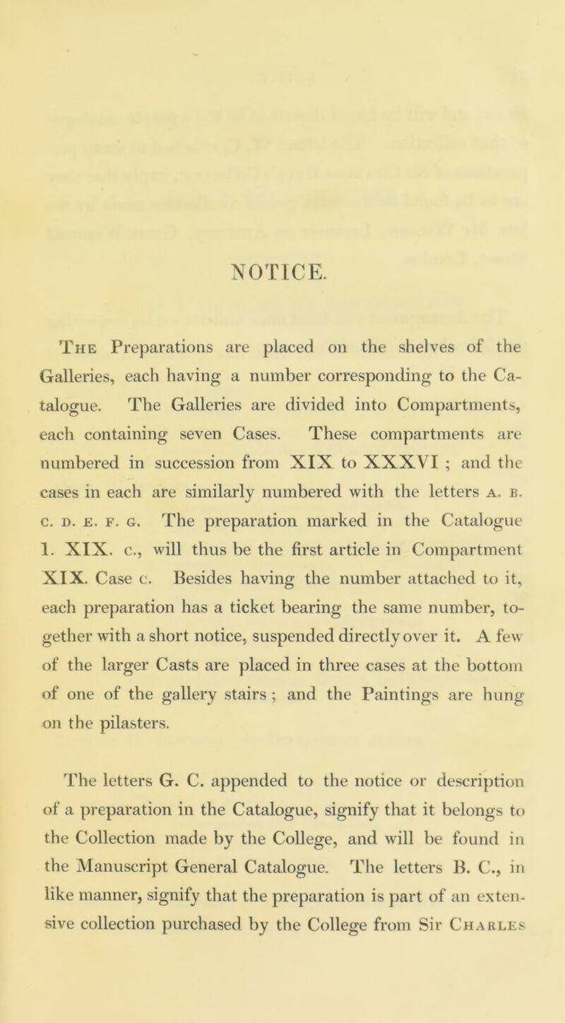 NOTICE. The Preparations are placed on the shelves of the Galleries, each having a number corresponding to the Ca- talogue. The Galleries are divided into Compartments, eacli containing seven Cases. These compartments are numbered in succession from XIX to XXXVI ; and the cases in each are similarly numbered with the letters a. b. c. n. £. F. G. The preparation marked in the Catalogue 1. XIX. c., will thus be the first article in Compartment XIX. Case c. Besides having the number attached to it, each preparation has a ticket bearing the same number, to- gether with a short notice, suspended directly over it. A few of the larger Casts are placed in three cases at the bottom of one of the gallery stairs ; and the Paintings are hung on the pilasters. The letters G. C. appended to the notice or description of a preparation in the Catalogue, signify that it belongs to the Collection made by the College, and will be found in the Manuscript General Catalogue. The letters B. C., in like manner, signify that the preparation is part of an exten- sive collection purchased by the College from Sir Charles