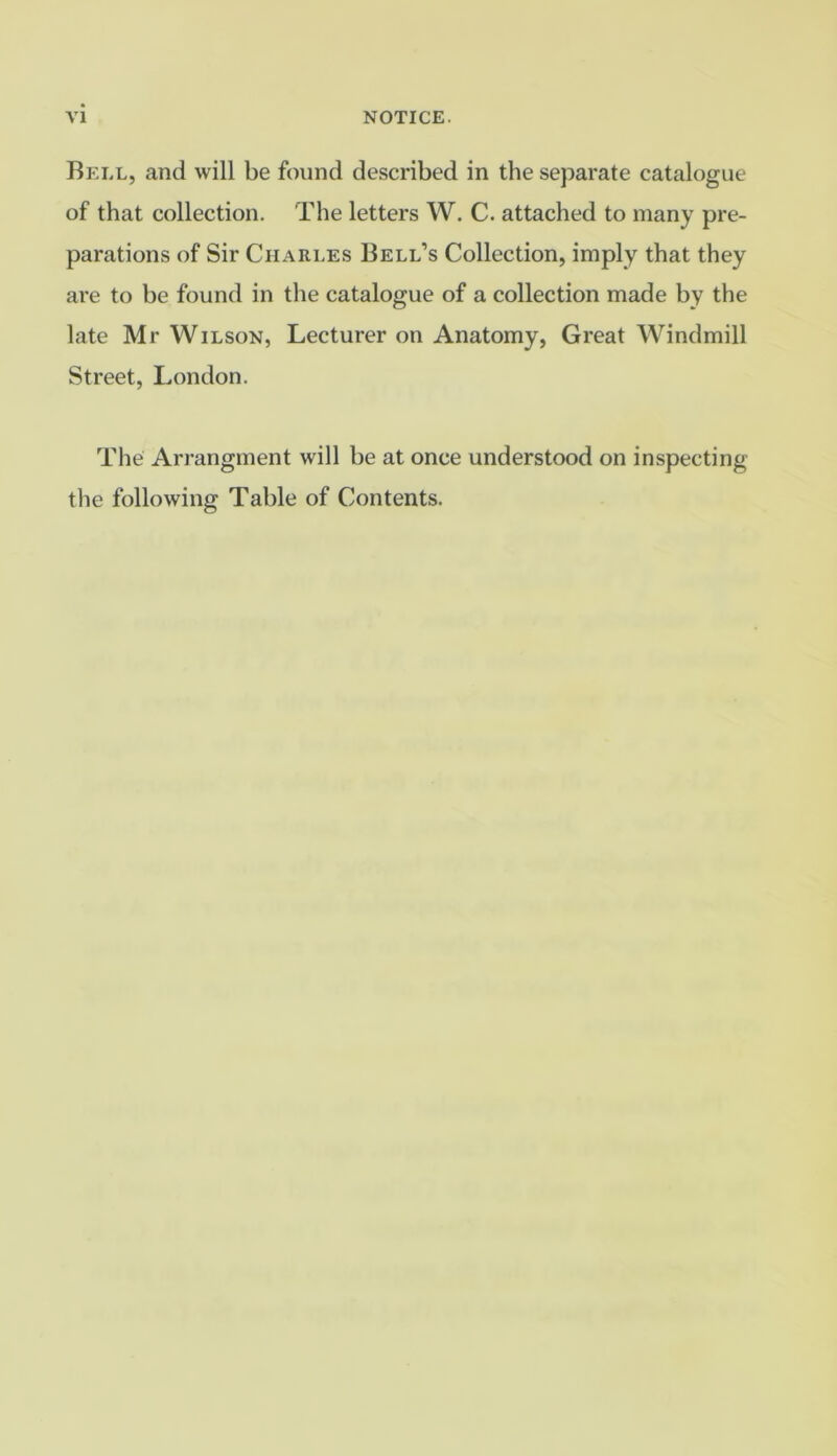 Bell, and will be found described in the separate catalogue of that collection. The letters W. C. attached to many pre- parations of Sir Charles Bell’s Collection, imply that they are to be found in the catalogue of a collection made by the late Mr Wilson, Lecturer on Anatomy, Great Windmill Street, London. The Arrangment will be at once understood on inspecting the following Table of Contents.