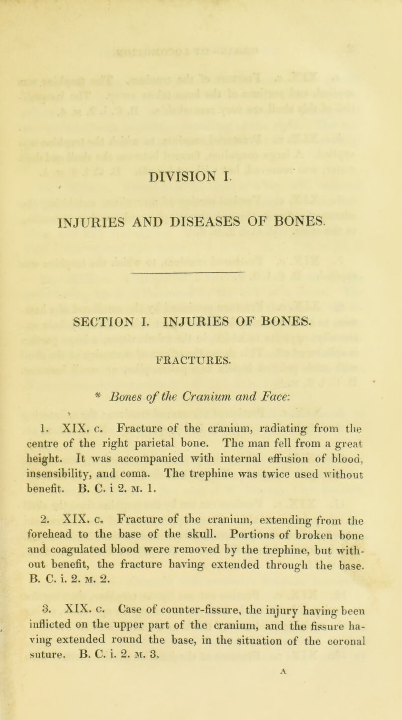 INJURIES AND DISEASES OF BONES. SECTION I. INJURIES OF BONES. FRACTURES. * Bones of the Cranium and Face: > 1. XIX. c. Fracture of the craniuin, radiating from the centre of the right parietal bone. The man fell from a great height. It was accompanied with internal effusion of blood, insensibility, and coma. The trephine was twice used without benefit. B. C. i 2. m. 1. 2. XIX. c. Fracture of the cranium, extending from the forehead to the base of the skull. Portions of broken bone and coagulated blood were removed by the trephine, but with- out benefit, the fracture having extended through the base. B. C. i. 2. M. 2. 3. XIX. c. Case of counter-fissuie, the injury having been inflicted on the upper part of the cranium, and the fissure ha- ving extended round the base, in the situation of the coronal suture. B. C. i. 2. m. 3.