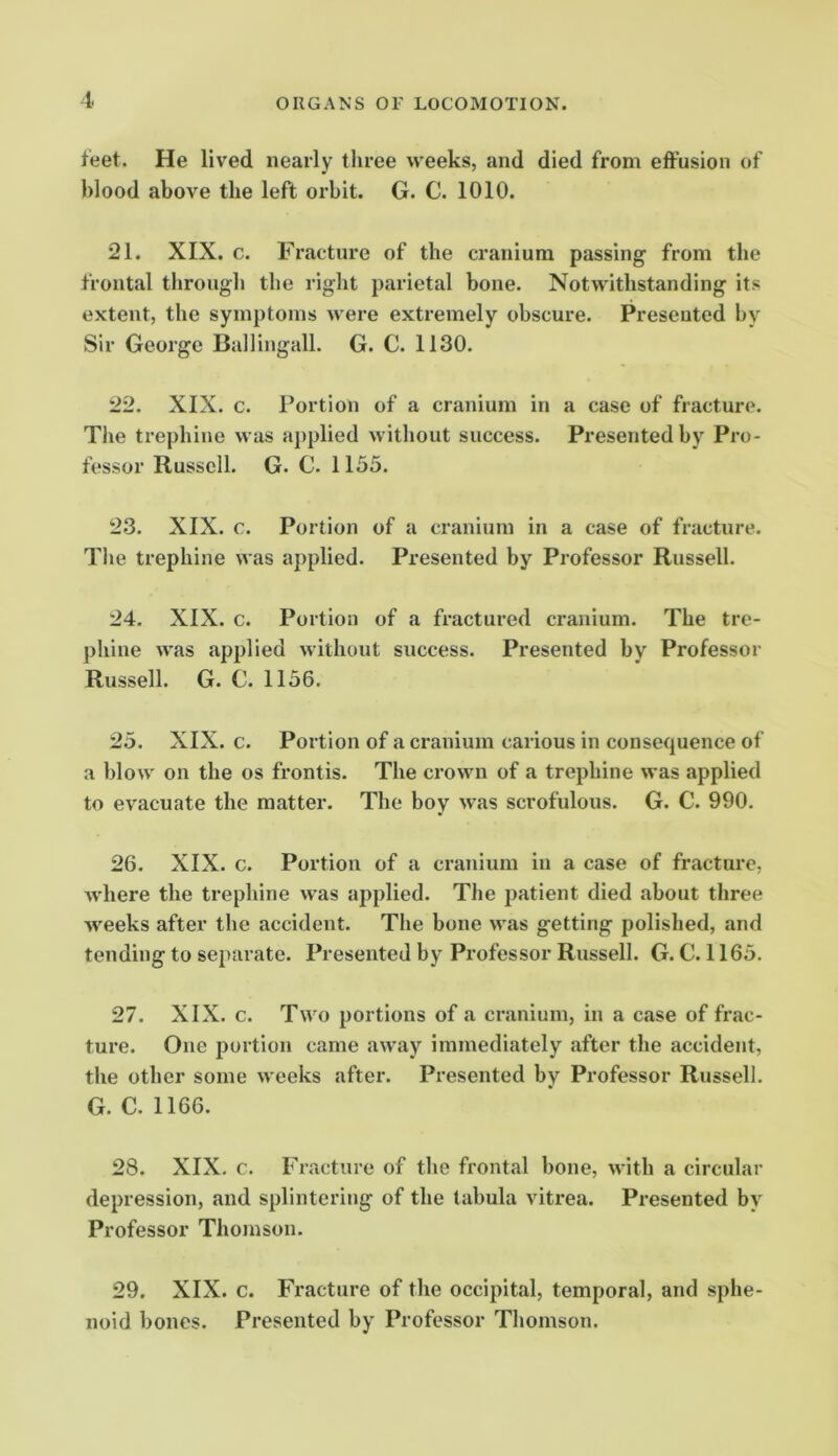 feet. He lived nearly three weeks, and died from effusion of blood above the left orbit. G. C. 1010. 21. XIX. c. Fracture of the cranium passing from the frontal through the riglit parietal bone. Notwithstanding its extent, the symptoms were extremely obscure. Presented by Sir George Ballingall. G. C. 1130. 22. XIX. c. Portion of a cranium in a case of fracture. The trephine was applied without success. Presented by Pro- fessor Russell. G. C. 1155. 23. XIX. c. Portion of a cranium in a case of fracture. The trephine was applied. Presented by Professor Russell. 24. XIX. c. Portion of a fractured cranium. The tre- phine was applied without success. Presented by Professor Russell. G. C. 1156. 25. XIX. c. Portion of a cranium carious in consequence of a blow on the os frontis. The crown of a trephine was applied to evacuate the matter. The boy was scrofulous. G. C. 990. 26. XIX. c. Portion of a cranium in a case of fracture, where the trephine was applied. The jiatient died about three weeks after the accident. The bone was getting polished, and tending to separate. Presented by Professor Russell. G. C. 1165. 27. XIX. c. Two portions of a cranium, in a case of frac- ture. One portion came away immediately after the accident, the other some weeks after. Presented by Professor Russell. G. C. 1166. 28. XIX. c. Fracture of the frontal bone, with a circular depression, and splintering of the tabula vitrea. Presented by Professor Thomson. 29. XIX. c. Fracture of the occipital, temporal, and sphe- noid bones. Presented by Professor Thomson.