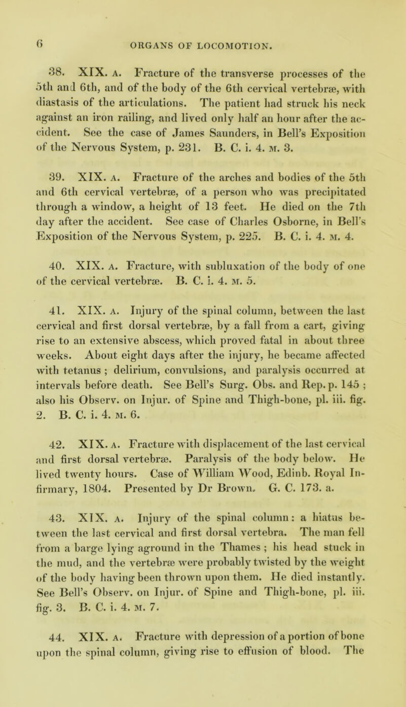 38. XIX. A. Fracture of tlie transverse processes of the 5th and 6th, and of the body of the 6th cervical vertebrae, with diastasis of the articulations. The patient had struck his neck ag’ainst an iron railing, and lived only lialf an hour after the ac- cident. See the case of Janies Saunders, in Bell’s Exposition of the Nervous System, p. 231. B. C. i. 4. m. 3. 39. XIX. A. Fracture of the arches and bodies of the 5th and 6th cervical vertebrae, of a person who was precij>itated through a window, a height of 13 feet. He died on the 7th day after the accident. See case of Charles Osborne, in Bell’s Exposition of the Nervous System, p. 225. B. C. i. 4. m. 4. 40. XIX. A. Fracture, with subluxation of the body of one of the cervical vertebral. B. C. i. 4. m. 5. 41. XIX. A. Injury of the spinal column, between the last cervical and first dorsal vertebrae, by a fall from a cart, giving rise to an extensive abscess, which proved fatal in about three weeks. About eight days after the injury, he became affected with tetanus ; delirium, convulsions, and paralysis occurred at intervals before death. See Bell’s Surg. Obs. and Rep. p. 145 ; also his Observ. on Injur, of Spine and Thigh-bone, pi. iii. fig. 2. B. C. i. 4. M. 6. 42. XIX. A. Fracture with displacement of the last cervical and first dorsal vertebrae. Paralysis of the body below. He lived twenty hours. Case of William Wood, Edinb. Royal In- firmary, 1804. Presented by Dr Brown. G. C. 173. a. 43. XIX. A. Injury of the spinal column: a hiatus be- tween the last cervical and first dorsal vertebra. The man fell from a barge lying aground in the Thames ; his head stuck in the mud, and the vertebrae were probably twisted by the weight of the body having been thrown upon them. He died instantly. See Bell’s Observ. on Injur, of Spine and Thigh-bone, pi. iii. fig. 3. B. C. i. 4. M. 7. 44. XIX. A. Fracture with depression of a portion of bone upon the spinal column, giving rise to effusion of blood. The
