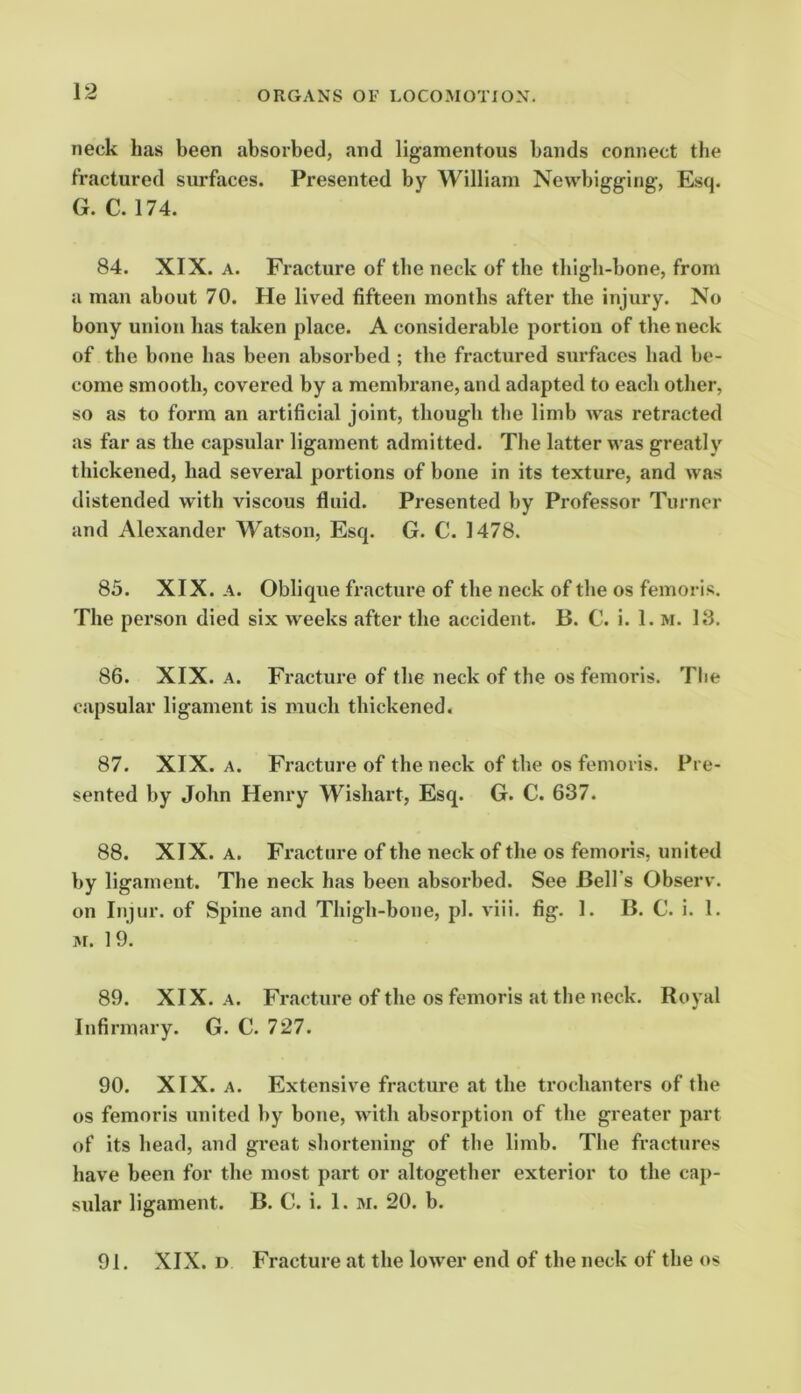 neck has been absorbed, and ligamentous bands connect the fractured surfaces. Presented by William Newbigging, Esq. G. C. 174. 84. XIX. A. Fracture of the neck of the thigh-bone, from a man about 70. He lived fifteen months after the injury. No bony union has taken place. A considerable portion of the neck of the bone has been absorbed ; the fractured surfaces had be- come smooth, covered by a membrane, and adapted to each other, so as to form an artificial joint, though the limb was retracted as far as the capsular ligament admitted. The latter was greatly thickened, had several portions of bone in its texture, and was distended with viscous fluid. Presented by Professor Turner and Alexander Watson, Esq. G. C. 1478. 85. XIX. A. Oblique fracture of the neck of the os femoris. The person died six weeks after the accident. B. C. i. 1. m. 13. 86. XIX. A. Fracture of the neck of the os femoris. The capsular ligament is much thickened. 87. XIX. A. Fracture of the neck of the os femoris. Pre- sented by John Henry Wishart, Esq. G. C. 637. 88. XIX. A. Fracture of the neck of the os femoris, united by ligament. The neck has been absorbed. See Bell’s Observ. on Injur, of Spine and Thigh-bone, pi. viii. fig, 1. B. C. i. 1. M. 19. 89. XIX. A. Fracture of the os femoris at the neck. Royal Infirmary. G. C. 727. 90. XIX. A. Extensive fracture at the trochanters of the os femoris united by bone, with absorption of the greater part of its head, and great shortening of the limb. The fractures have been for the most part or altogether exterior to the cap- sular ligament. B. C. i. 1. m. 20. b. 91. XIX. D Fracture at the lower end of the neck of the os