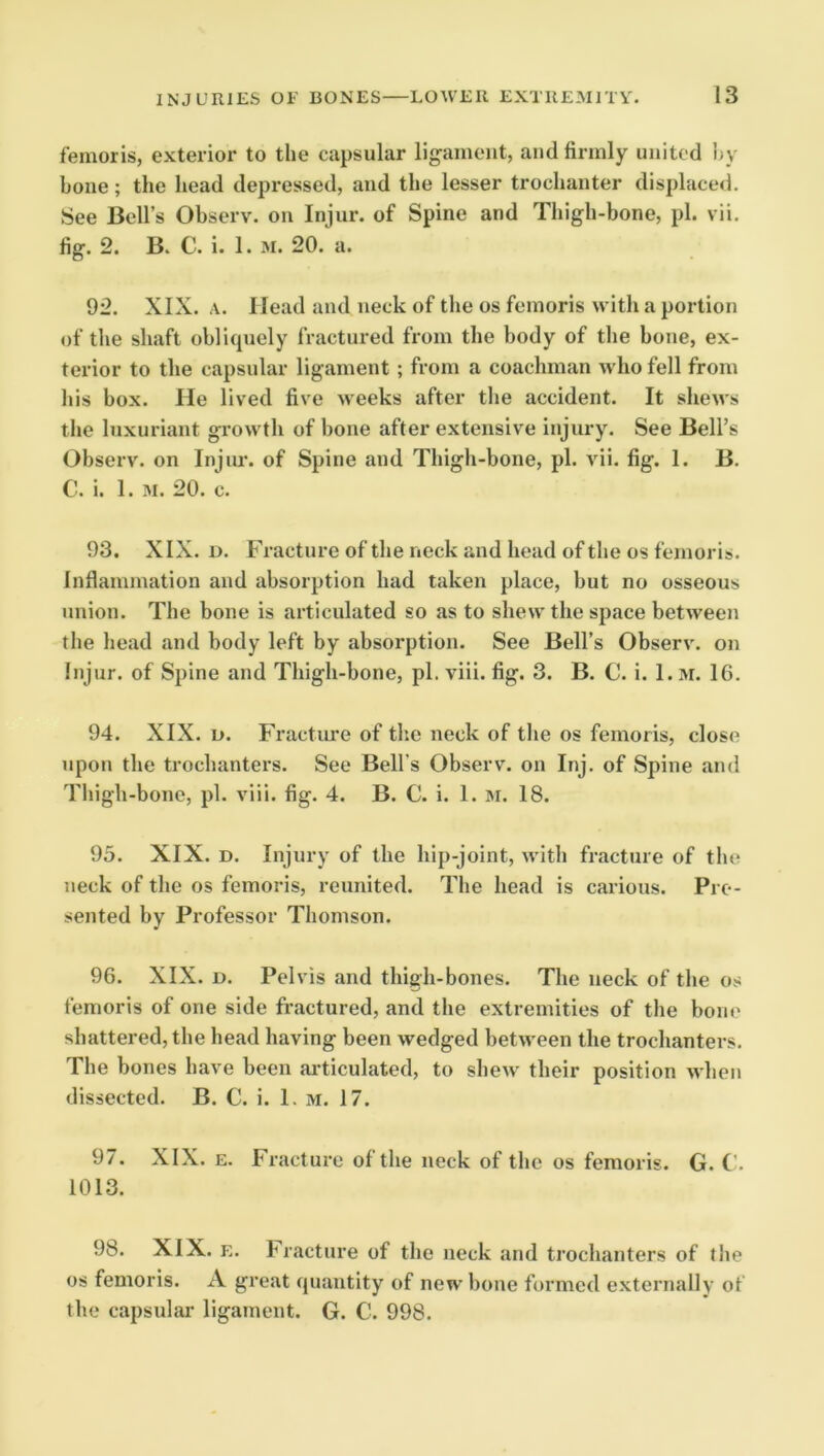 femoris, exterior to the capsular ligament, and firmly united hy bone; the head depressed, and the lesser trochanter displace<l. See Bell’s Observ. on Injur, of Spine and Thigh-bone, pi. vii. fig. 2. B. C. i. 1. M. 20. a. 92. XIX. A. Head and neck of the os femoris with a portion of the shaft obliipiely fractured from the body of the bone, ex- terior to the capsular ligament ; from a coachman who fell from his box. He lived five weeks after the accident. It shews the luxuriant growth of bone after extensive injury. See Bell’s Observ. on Injiu-. of Spine and Thigh-bone, pi. vii. fig. 1. B. C. i. 1. M. 20. c. 93. XIX. D. Fracture of the neck and head of the os femoris. Inflammation and absorption had taken place, but no osseous union. The bone is articulated so as to shew the space between the head and body left by absorption. See Bell’s Observ. on Injur, of Spine and Thigh-bone, pi. viii. fig. 3. B. C. i. 1. m. 16. 94. XIX. D. Fracture of the neck of tlie os femoris, close upon the trochanters. See Bell's Observ. on Inj. of Spine and Tliigh-bone, pi. viii. fig. 4. B. C. i. 1. m. 18. 95. XIX. D. Injury of the hip-joint, with fracture of the neck of the os femoris, reunited. The head is carious. Pre- sented by Professor Thomson. 96. XIX. D. Pelvis and thigh-bones. The neck of the os femoris of one side fractured, and the extremities of the bone shattered, the head having been wedged between the trochanters. The bones have been articulated, to shew their position when dissected. B. C. i. 1. m. 17. 97. XIX. E. Fracture of the neck of the os femoris. G. C. 1013. 98. XIX. E. bracture of the neck and trochanters of the os femoris. A great cpiantity of new bone formed externally of the capsular ligament. G. C. 998.