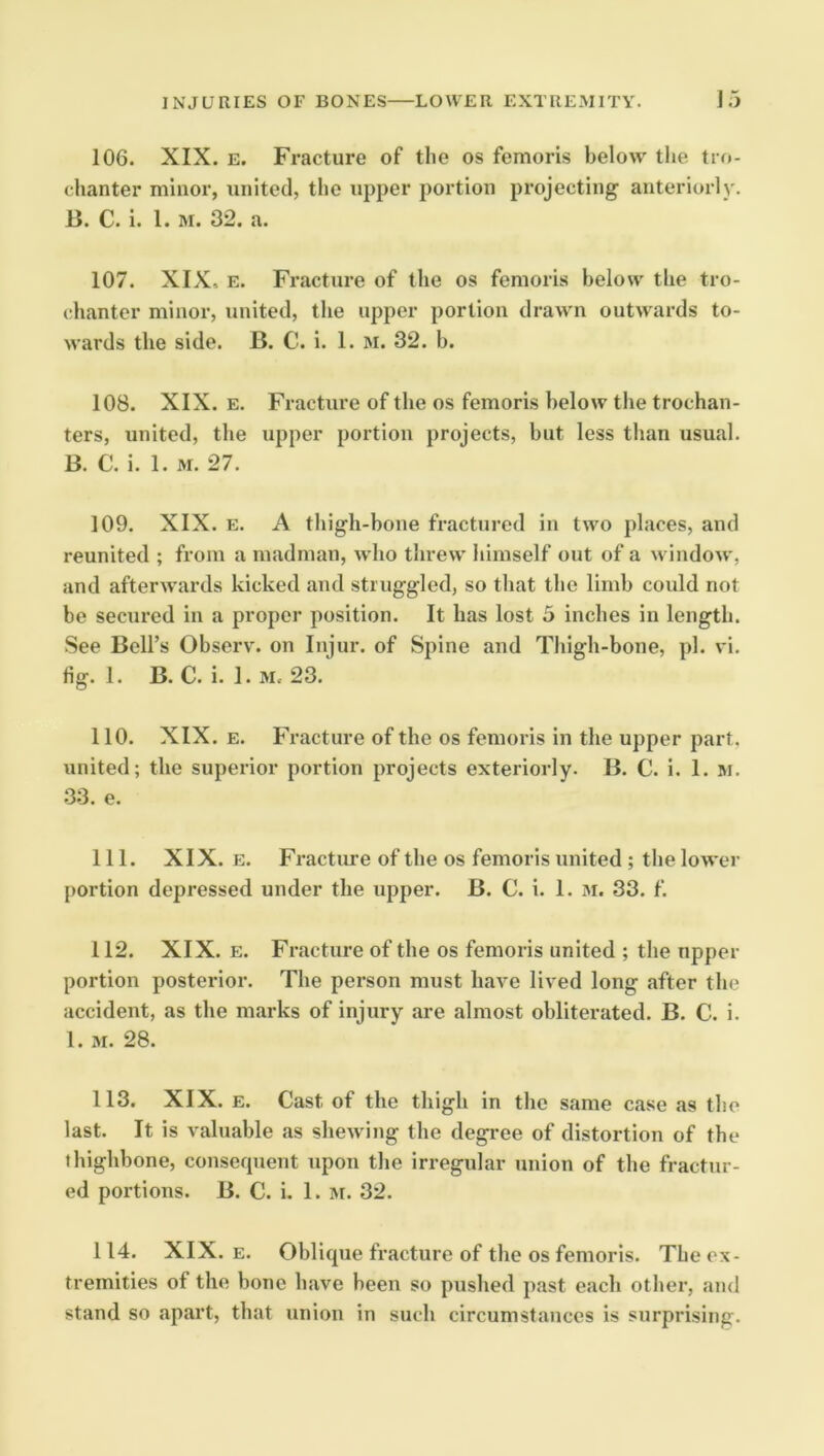 106. XIX. E. Fracture of the os femoris below the tro- chanter minor, united, the upper portion pi-ojecting anteriorly. B. C. i. 1. M. 32. a. 107. XIX, E. Fracture of the os femoris below the tro- chanter minor, united, the upper portion drawn outwards to- wards the side. B. C. i. 1. m. 32. b. 108. XIX. E. Fracture of the os femoris below the trochan- ters, united, the upper portion projects, but less than usual. B. C. i. 1. M. 27. 109. XIX. E. A thigh-bone fractured in two places, and reunited ; from a madman, who threw himself out of a window, and afterwards kicked and struggled, so that the limb could not be secured in a proper position. It has lost 5 inches in length. See Bell’s Observ. on Injur, of Spine and Thigh-bone, pi. vi. fig. 1. B. C. i. 1. M. 23. 110. XIX. E. Fracture of the os femoris in the upper part, united; the superior portion projects exteriorly. B. C. i. 1. M. .33. e. 111. XIX. E. Fractime of the os femoris united ; the lower portion depressed under the upper. B. C. i. 1. 3i. 33. f. 112. XIX. E. Fracture of the os femoris united ; the upper portion posterior. The person must have lived long after the accident, as the marks of iniury are almost obliterated. B. C. i. 1. M. 28. 113. XIX. E. Cast of the thigh in the same case as the last. It is valuable as shewing the degree of distortion of the thighbone, consequent upon the irregular union of the fractur- ed portions. B. C. i. 1. M. 32. 114. XIX. E. Oblique fracture of the os femoris. The ex- tremities of the bone have been so pushed past each other, and stand so apart, that union in such circumstances is surprising.