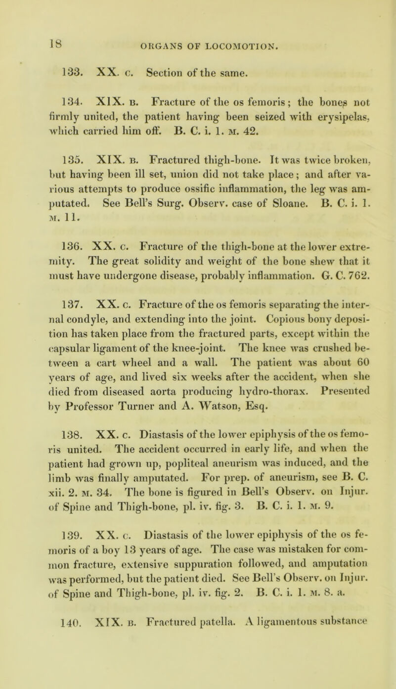 133. XX. c. Section of the same. 134. XIX. B. Fracture of the os femoris ; the bone^ not firmly united, the patient having been seized with erysipelas, which carried him off. B. C. i. 1. m. 42. 135. XIX. B. Fractured thigh-bone. It was twice broken, but having been ill set, union did not take place; and after va- rious attempts to produce ossific inflammation, the leg was am- putated. See Bell’s Surg. Observ. case of Sloane. B. C. i. I. M. 11. 136. XX. c. Fracture of the thigh-bone at the lower extre- mity. The great solidity and weight of the bone shew that it must have undergone disease, probably inflammation. G. C. 762. 137. XX. c. Fracture of the os femoris separating the inter- nal condyle, and extending into the joint. Copious bony deposi- tion has taken place from tlie fractured parts, except within the capsular ligament of the knee-joint. The knee was crushed be- tween a cart wheel and a wall. The patient was about 60 years of age, and lived six weeks after the accident, Avben she died from diseased aorta producing hydro-thorax. Presented by Professor Turner and A. Watson, Esq. 138. XX. c. Diastasis of the lower epiphysis of the os femo- ris united. The accident occurred in early life, and when the patient had grown up, popliteal aneurism was induced, and the limb was finally .amputated. For prep, of aneurism, see B. C. xii. 2. M. 34. The bone is figured in Bell’s Observ. on Injur, of Spine and Thigh-bone, pi. iv. fig. 3. B. C. i. 1. m. 9. 139. XX. c. Diastasis of the lower epiphysis of the os fe- moris of a boy 13 years of age. The case was mistaken for com- mon fracture, extensive suppuration followed, and amputation was performed, but the patient died. See Bell’s Observ. on Injur, of Spine and Thigh-bone, pi. iv. fig. 2. B. C. i. 1. in. 8. a. 140. XIX. B. Fractured patella. A ligamentous substance