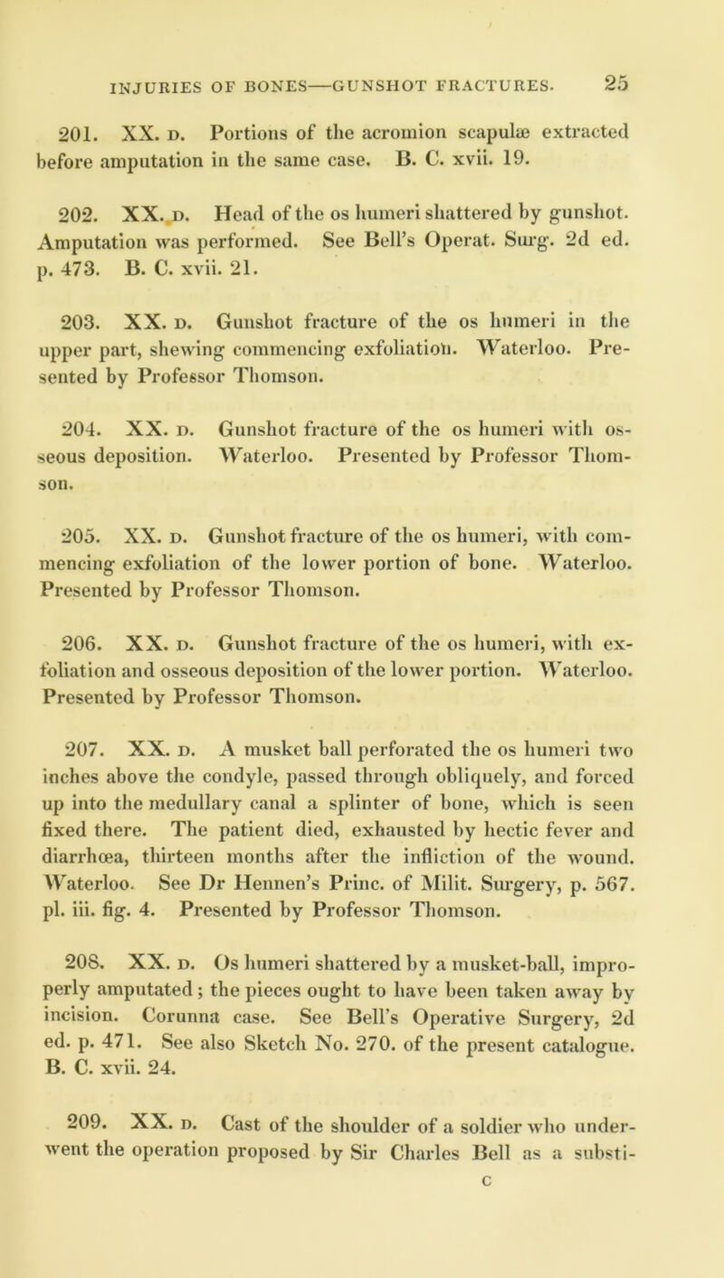 201. XX. D. Portions of the acromion scapulae extracted before amputation in the same case. B. C. xvii. 19. 202. XX..D. Head of the os liumeri shattered by gunshot. Amputation was performed. See Bell’s Operat. Sm’g. 2d ed. p. 473. B. C. xvii. 21. 203. XX. D. Gunshot fracture of the os humeri in the upper part, shewing commencing exfoliatioti. Waterloo. Pre- sented by Professor Thomson. 204. XX. D. Gunshot fracture of the os humeri witli os- seous deposition. ATaterloo. Presented by Professor Thom- son. 205. XX. D. Gunshot fracture of the os humeri, with com- mencing exfoliation of the lower portion of bone. Waterloo. Presented by Professor Thomson. 206. XX. D. Gunshot fracture of the os humeri, with ex- foliation and osseous deposition of the lower portion. Waterloo. Presented by Professor Thomson. 207. XX. D. A musket ball perforated the os humeri two inches above the condyle, passed through oblirpiely, and forced up into the medullary canal a splinter of bone, which is seen fixed there. The patient died, exhausted by hectic fever and diarrhoea, thirteen months after the infliction of the wound. Waterloo. See Dr Hennen’s Princ. of Milit. Surgery, p. 567. pi. iii. fig. 4. Presented by Professor Thomson. 208. XX. D. Os humeri shattered by a musket-ball, impro- perly amputated ; the pieces ought to have been taken away by incision. Corunna case. See Bell’s Operative Surgery, 2d ed. p. 471. See also Sketch No. 270. of the present catalogue. B. C. xvii. 24. 209. XX. D. Cast of the shoulder of a soldier who under- went the operation proposed by Sir Charles Bell as a substi- c