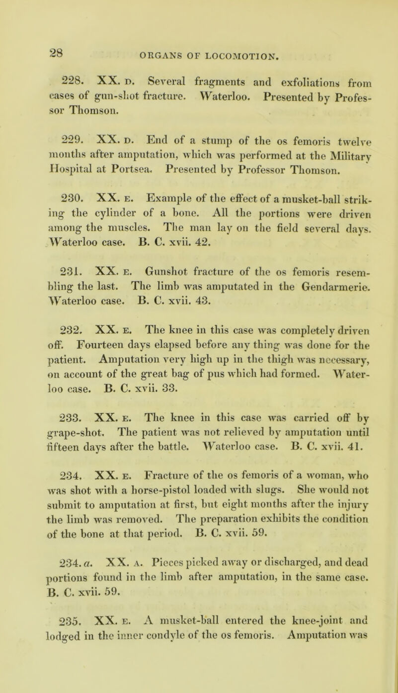 228. XX. D. Several fragments and exfoliations from cases of gun-shot fracture. Waterloo. Presented by Profes- sor Thomson. 229. XX. D. End of a stump of the os femoris twelve months after amputation, which >vas performed at the Military Hospital at Portsea. Presented by Professor Thomson. 230. XX. E. Example of the effect of a musket-hall strik- ing the cylinder of a hone. All the portions were driven among the muscles. The man lay on the field several days. AVaterloo case. B. C. xvii. 42. 231. XX. E. Gunshot fracture of the os femoris resem- bling the last. The limb was amputated in the Gendarmerie. Waterloo case. B. C. xvii. 43. 232. XX. E. The knee in this case was completely driven oft. Fourteen days elapsed before any thing was done for the patient. Amputation very high up in the thigh was necessary, on account of the great bag of pus which had formed. Water- loo case. B. C. xvii. 33. 233. XX. E. The knee in this case was carried off by grape-shot. The patient was not relieved by amputation until fifteen days after the battle. Waterloo case. B. C. xvii. 41. 234. XX. E. Fracture of the os femoris of a woman, who was shot with a horse-pistol loaded with slugs. She would not submit to amputation at first, but eight months after the injiu’y the limb was removed. The preparation exhibits the condition of the bone at that period. B. C. xvii. 59. 234. a. XX. A. Pieces picked away or discharged, and dead portions found in the limb after amputcation, in the same case. B. C. xvii. 59. 235. XX. E. A musket-ball entered the knee-joint and lodged in the inner condyle of the os femoris. Amputation was