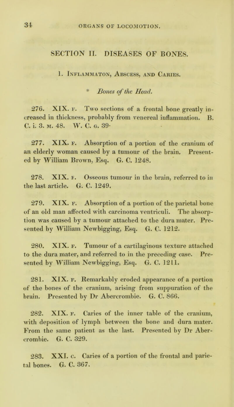 SECTION II. DISEASES OF BONE.S. 1. Inflammaton, Abscess, and Caries. * IBones of the Head. '21Q. XIX. F. Two sections of a frontal bone greatly in- creased in thickness, probably from venereal inflammation. B. C. i. 3. M. 48. VV. C. G. 39- 277. XIX. F. Absorption of a portion of the cranium of an elderly woman caused by a tumour of the brain. Present- ed by William Brown, Esq. G. C. 1248. 278. XIX. F. Osseous tumour in the brain, referred to in the last article. G. C. 1249. 279. XIX. F. Absorption of a portion of the parietal bone of an old man affected with carcinoma ventriculi. The absorp- tion was caused by a tumour attached to the dura mater. Pre- sented by William Newbigging, Esq. G. C. 1212. 280. XIX. F. Tumour of a cartilaginous texture attached to the dura mater, and referred to in the preceding case. Pre- sented by AVilliam Newbigging, Esq. G. C. 1211. 281. XIX. F. Remarkably eroded appearance of a portion of the bones of the cranium, arising from suppuration of the brain. Presented by Dr Abercrombie. G. C. 866. 282. XIX. F. Caries of the inner table of the cranium, with deposition of lymph between the bone and dura mater. From the same patient as the last. Presented by Dr Aber- crombie. G. C. 329. 283. XXI. c. Caries of a portion of the frontal and parie- tal bones. G. C. 367.