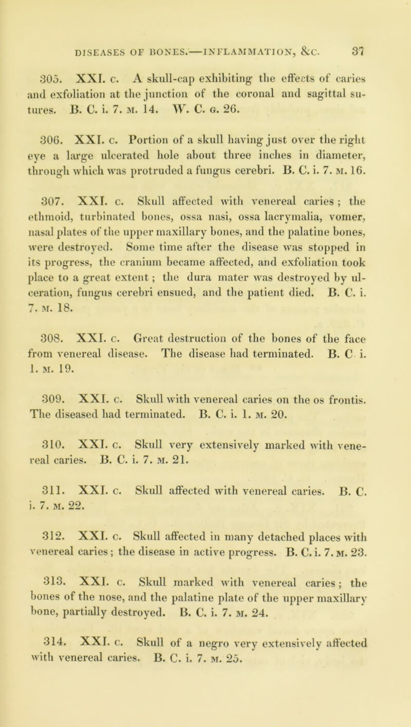 305. XXI. c. A skull-cap exhibiting the effects of caries and exfoliation at the junction of the coronal and sagittal su- tures. B. C. i. 7. 31. 14. W. C. G. 2G. 306. XXI. c. Portion of a skull having just over the right eye a large idcerated hole about three inches in diameter, through which was protruded a fungus cerebri. B. C. i. 7. 3i. 16. 307. XXI. c. Skull affected with A'enereal caries ; the ethmoid, turbinated bones, ossa nasi, ossa lacrymalia, vomer, nasal plates of the upper maxillary bones, and the palatine bones, were destroyed. Some time after the disease was stopped in its progress, the cranium became affected, and exfoliation took place to a great extent; the dura mater 3vas destroyed by ul- ceration, fungus cerebri ensued, and tbe patient died. B. C. i. 7. 31. 18. 308. XXI. c. Great destruction of the bones of the face from venereal disease. The disease had terminated. B. C i. 1. 31. 19. 309. XXI. c. Skull with venereal caries on the os frontis. The diseased had terminated. B. C. i. 1. 3i. 20. 310. XXL c. Skull very extensively marked with vene- real caries. B. C. i. 7. 3i. 21. 311. XXL c. Skull affected with venereal caries. B. C. i. 7. 31. 22. 312. XXL c. Skull affected in many detached places with venereal caries; the disease in active progress. B. C. i. 7. m. 23. 313. XXL c. Skidl m.arked 3vith venereal caries; the bones of the nose, and the palatine plate of the upper maxillary bone, partiidly destroyed. B. C. i. 7. 3i. 24. 314. XXL c. Skull of a negro very extensively affected