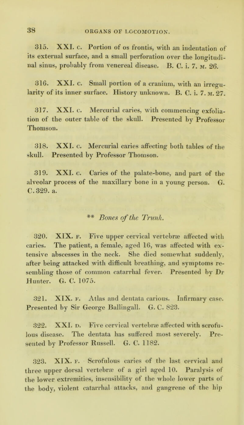 315. XXL c. Portion of os frontis, with an indentation of its external surface, and a small perforation over the longitudi- nal sinus, probably from venereal disease. B. C. i. 7. m. 26. 316. XXI. c. Small portion of a cranium, with an irregu- larity of its inner surface. History unknown. B. C. i. 7. m. 27. 317. XXI. c. Mercurial caries, with commencing exfolia- tion of the outer table of the skull. Presented by Professor Thomson. 318. XXI. c. Mercurial caries affecting both tables of tile skull. Presented by Professor Thomson. 319. XXI. c. Caries of the palate-bone, and part of the alveolar process of the maxillary bone in a young person. G. C.329. a. ** Bones of the Tnmk. 320. XIX. r. Five upper cervical vertebrse affected with caries. The patient, a female, aged 16, was affected with ex- tensive abscesses in the neck. She died somewhat suddenly, after being attacked with difficult breathing, and symptoms re- sembling those of common catarrhal fever. Presented by Dr Hunter. G. C. 1073. 321. XIX. F. Atlas and dentala carious. Infirmary case. Presented by Sir George Ballingall. G. C. 823. 322. XXL D. Five cervical vertebrae affected with scrofu- lous disease. The dentata has suffered most severely. Pre- sented by Professor Russell. G. C. 1182. 323. XIX. F. Scrofulous caries of the last cervical and three upper dorsal vertebrae of a girl aged 10. Paralysis of the lower extremities, insensibilitj’- of the vdiole lower parts of tlie body, violent catarrhal attacks, and gangrene of the hip