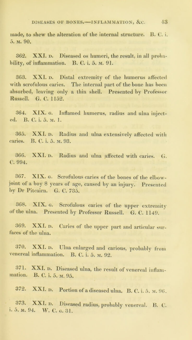 made, to shew the alteration of the internal structure. B. C. i. a. M. 90. 362. XXI. D. Diseased os humeri, the result, in all proba- bility, of inflammation. B. C. i. 5. 3i. 91. 363. XXL D. Distal extremity of the humerus affected with scrofulous caries. The internal part of the bone has been absorbed, leaving only a thin shell. Presented by Professor Russell. G. C. 1152. 364. XIX. G. Inflamed humerus, radius and ulna inject- ed. B. C. i. 5. M. 1. 365. XXL D. Radius and ulna extensively affected with caries. B. C. i. 5. 31. 93. 366. XXL D. Radius and ulna affected with caries. G. (_’. 994. 367. XIX. G. Scrofulous caries of the bones of the elbow- joint of a boy 8 years of age, caused by an injury. Presented by Dr Pitcairn. G. C. 735. 368. XIX. G. Scrofulous caries of the upper extremity of the ulna. Presented by Professor Russell. G. C. 1149. 369. XXL D. Caries of the upper part and articular sur- faces of the ulna. 370. XXL D. Ulna enlarged and carious, probably from venereal inflammation. B. C. i. 5. »i. 92. 371. XXL D. Diseased ulna, the result of venereal inflam- mation. B. C. i. 5. M. 95. 372. XXL D. Portion of a diseased ulna. B. C. i. 5. 3i. 96. 373. XXL D. Diseased radius, probably venereal. B. C. i. 5. 31. 94. VV. C. G. 31.
