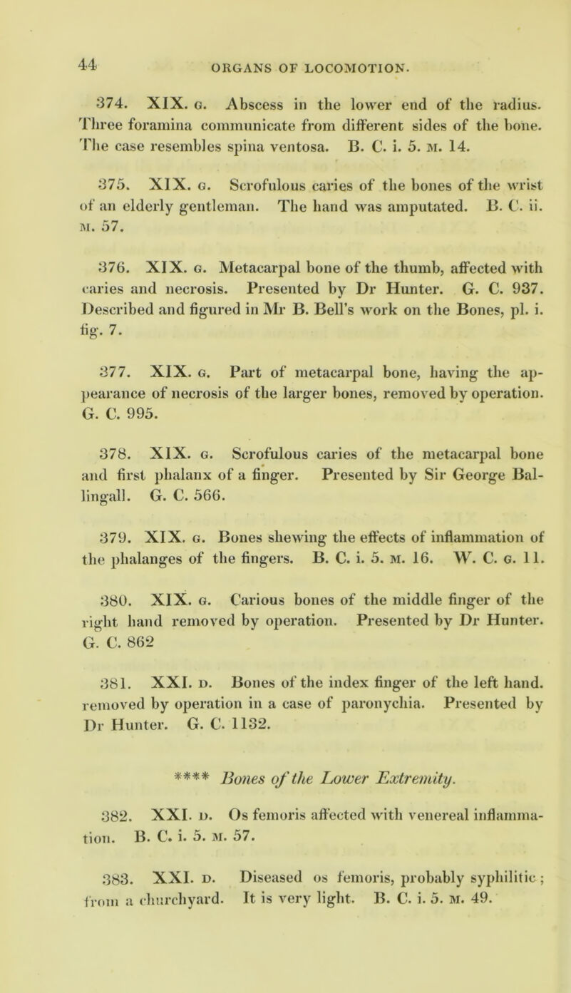 374. XIX. G. Abscess in the lower end of the radius. Three foramina communicate from different sides of the bone. 'Phe case resembles spina ventosa. B. C. i. 5. m. 14. 375. XIX. G. Scrofulous caries of the bones of tl«e wrist of an elderly gentleman. The hand was amputated. B. C. ii. ]\i. 57. 376. XIX. G. Metacarpal bone of the thumb, affected with caries and necrosis. Presented by Dr Hunter. G. C. 937. Described and figured in Mr B. Bell’s work on the Bones, pi. i. fig. 7. 377. XIX. G. PcU’t of metacarpal bone, having the ap- ])earance of necrosis of the larger bones, removed by operation. G. C. 995. 378. XIX. G. Scrofulous cai’ies of the metacarpal bone and first phalanx of a finger. Presented by Sir George Bal- lingall. G. C. 566. 379. XIX. G. Bones shewing the effects of inflammation of the phalanges of the fingers. B. C. i. 5. m. 16. W. C. g. 11. 380. XIX. G. Carious bones of the middle finger of the right hand removed by operation. Presented by Dr Hunter. G. C. 862 381. XXI. D. Bones of the index finger of the left hand, reuioved by operation in a case of paronychia. Presented by Dr Hunter. G. C. 1132. **** Bones of the Lower Extremity. 382. XXL L). Os femoris affected with venereal inflamma- tion. B. C. i. 5. M. 57. 383. XXL D. Diseased os femoris, probably syphilitic ; f rom a churchyard. It is very light. B. C. i. 5. M. 49.