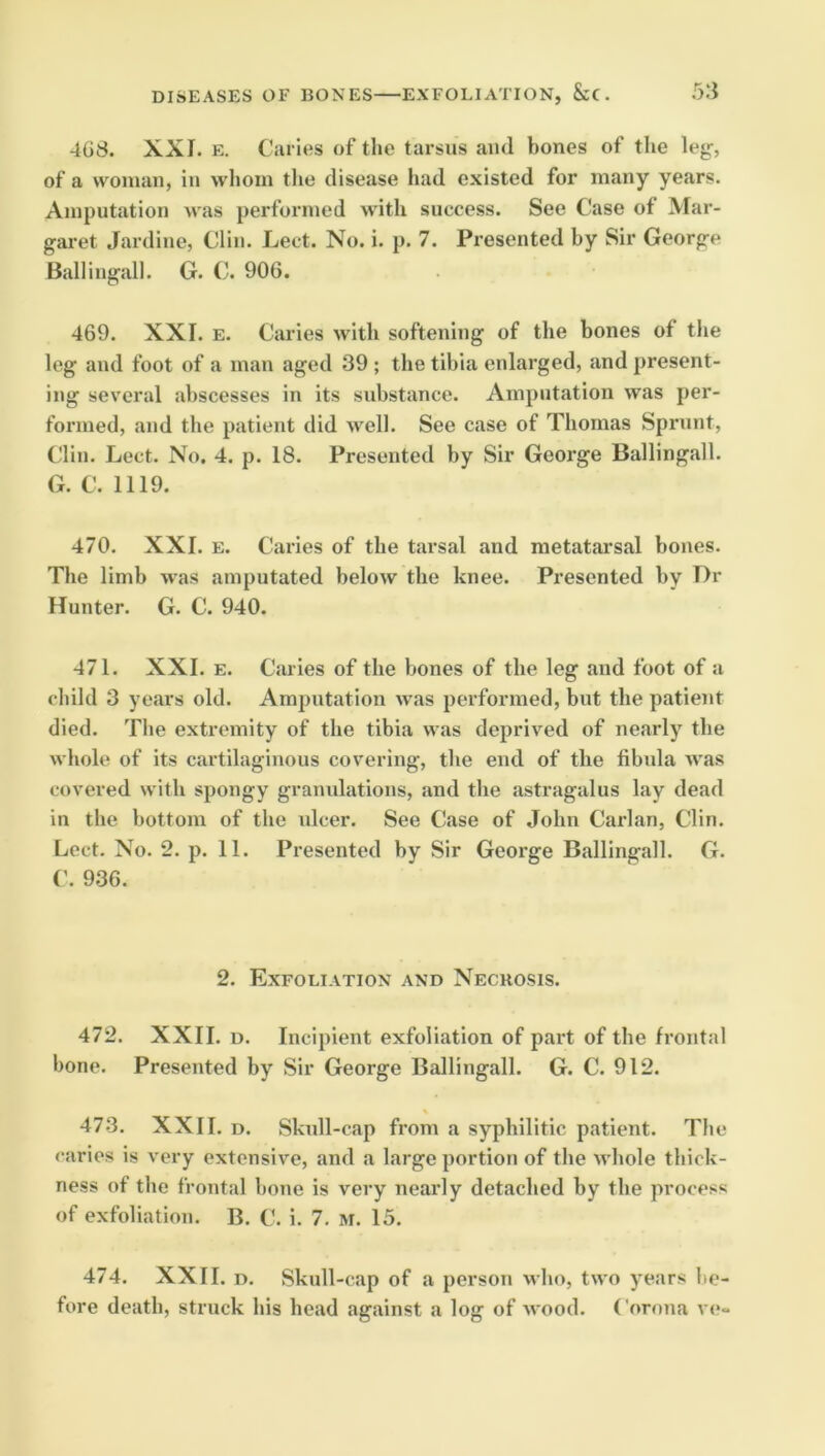 4G8. XXI. E. Caries of the tarsus ami bones of the lej^, of a vvoiiian, in whom the disease had existed for many years. Amputation was performed with success. See Case of Mar- garet Jardine, Clin. Lect. No. i. p. 7. Presented by Sir George Balliugall. G. C. 906. 469. XXI. E. Caries with softening of the bones of the leg and foot of a man aged 39 ; the tibia enlarged, and present- ing several abscesses in its substance. Amputation was per- formed, and the patient did well. See case of Thomas Sprunt, Clin. Lect. No. 4. p. 18. Presented by Sir George Ballingall. G. C. 1119. 470. XXI. E. Caries of the tarsal and metatai’sal bones. The limb was amputated below the knee. Presented by T)r Hunter. G. C. 940. 471. XXI. E. Caries of the bones of the leg and foot of a child 3 years old. Amputation was performed, but the patient died. The extremity of the tibia was deprived of nearly the whole of its cartilaginous covering, the end of the fibula was covered with spongy gramdations, and the astragalus lay dead in the bottom of the ulcer. See Case of John Carlan, Clin. Lect. No. 2. p. 11. Presented by Sir George Ballingall. G. ('. 9.36. 2. Exfoliation and Necrosis. 472. XXII. u. Incipient exfoliation of part of the frontal bone. Presented by Sir George Ballingall. G. C. 912. 47.3. XXII. D. Skull-cap from a syphilitic patient. The caries is very extensive, and a large portion of the whole thick- ness of the frontal bone is very nearly detached by the process of exfoliation. B. C. i. 7. M. 15. 474. XXII. D. Skull-cap of a person who, two years be- fore death, struck his head against a log of wood. Corona v<?-