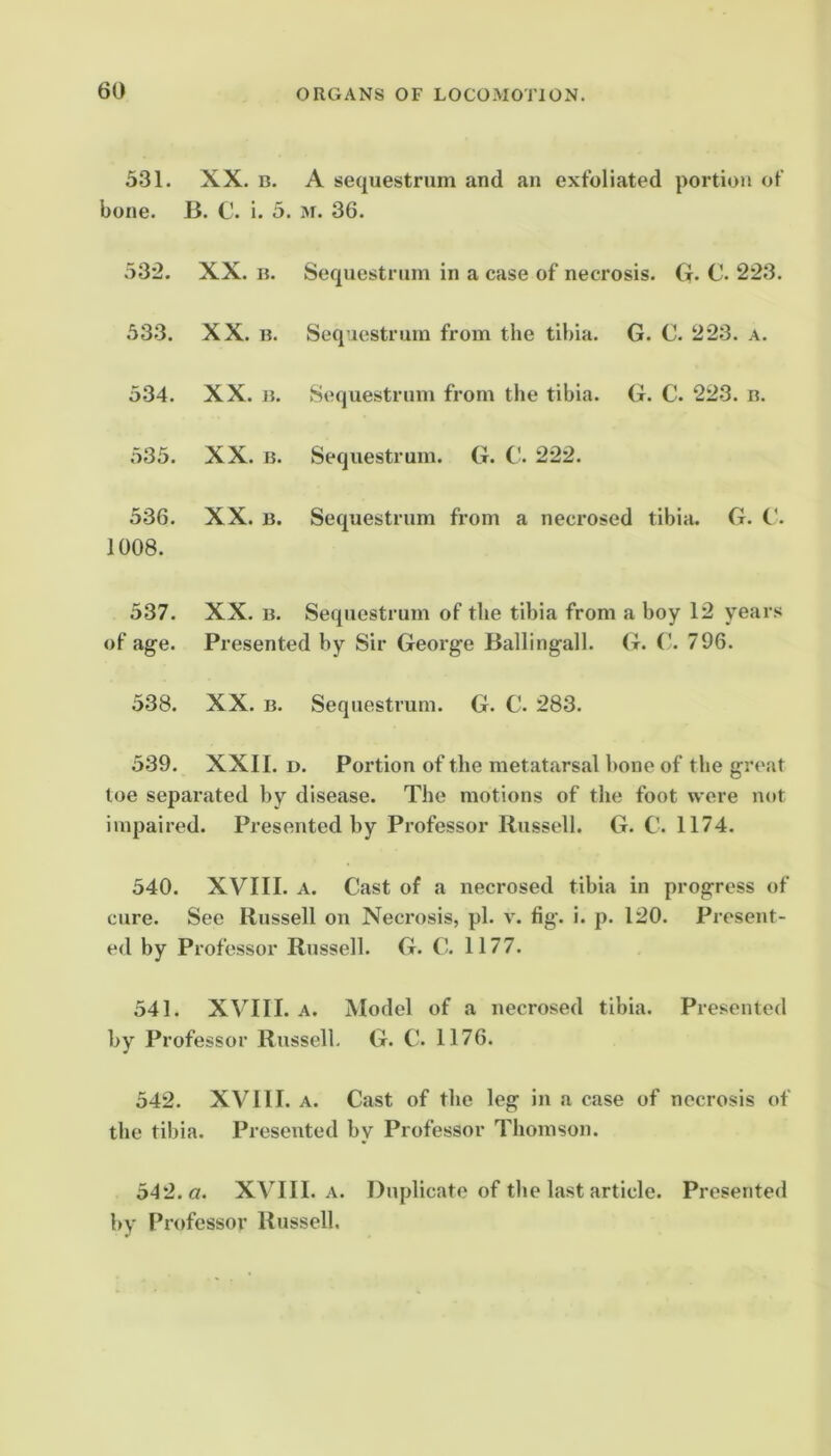 531. XX. B. A sequestrum and an exfoliated portion of bone. B. C. i. 5. m. 36. 532. XX. B. Sequestrum in a case of necrosis. G. C. 223. 53.3. XX. B. Sequestrum from the tibia. G. C. 223. a. 534. XX. B. Sequestrum from the tibia. G. C. 223. n. 535. XX. B. Sequestrum. G. C. 222. 536. XX. B. Sequestrum from a necrosed tibia. G. C. 1008. 537. XX. B. Sequestrum of the tibia from a boy 12 years of age. Presented by Sir George Ballingall. (t. ('. 796. 538. XX. B. Sequestrum. G. C. 283. 539. XXII. D. Portion of the metatarsal bone of the great toe separated by disease. The motions of the foot were not impaired. Presented by Professor Russell. G. C. 1174. 540. XVIII. A. Cast of a necrosed tibia in progress of cure. See Russell on Necrosis, pi. v. fig. i. p. 120. Present- ed by Professor Russell. G. G 1177. 541. XVIII. A. Model of a necrosed tibia. Presented by Professor Russell. G. C. 1176. 542. XVIII. A. Cast of the leg in a case of necrosis of the tibia. Presented by Professor Thomson. 542. a. XVIII. .V. Duplicate of the last article. Presented by Professor Russell.