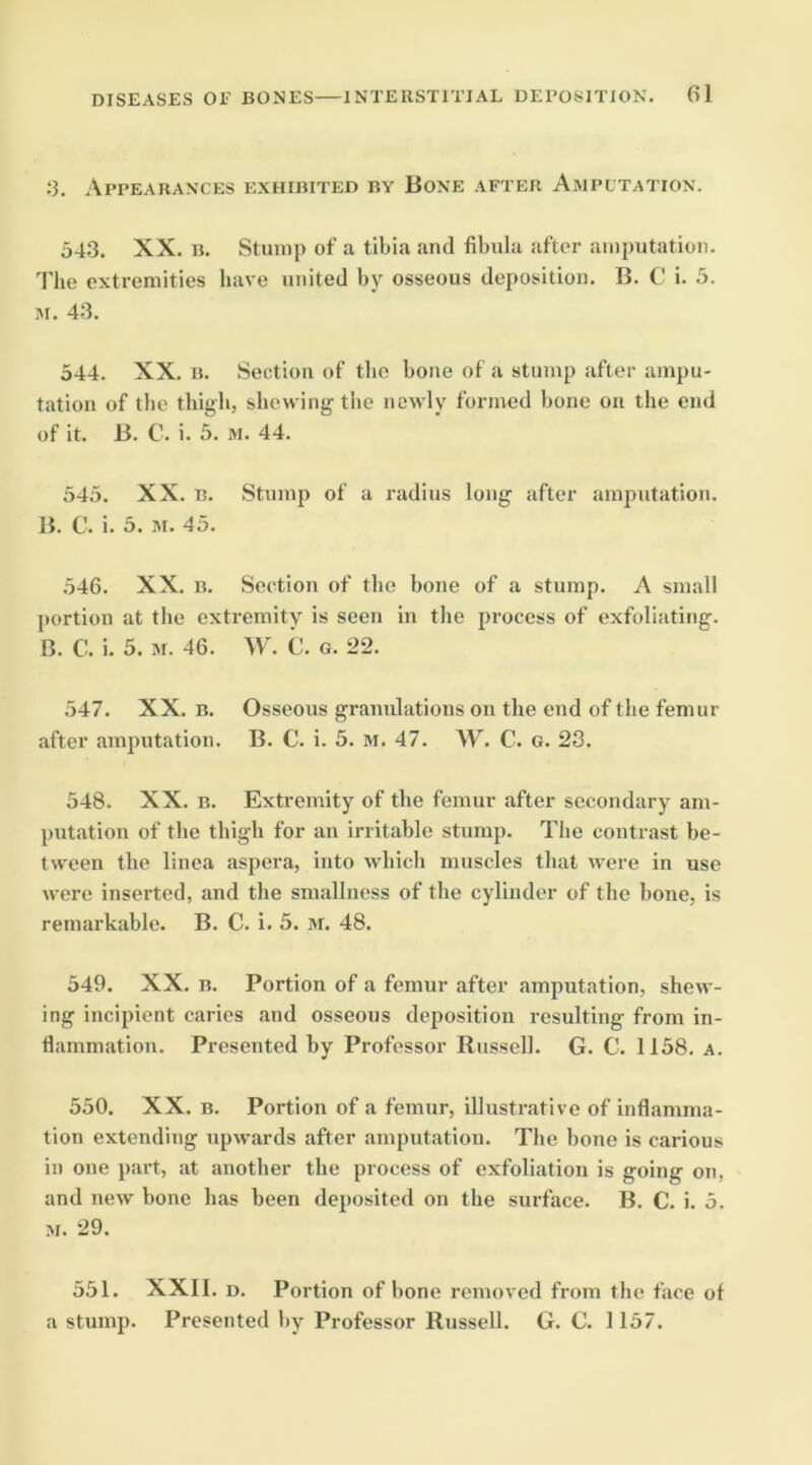 .‘3. Appearances exhibited by Bone after Ampltation. 543. XX. B. Stump of a tibia and fibula after amputation. The extremities have united by osseous deposition. B. C i. 5. M. 43. 544. XX, B. Section of the bone of a stump after ampu- tation of tbe thigb, shewing the newly formed bone on the end of it. B. C. i. 5. M. 44. 545. XX. B. Stump of a radius long after amputation. B. C. i. 5. M. 45. 546. XX, B, Section of the bone of a stump. A small portion at the extremity is seen in the process of exfoliating. B. C. i. 5. 31. 46. W. C. G. 22. 547. XX. B. Osseous granulations on the end of the femur after amputation. B. C. i. 5. M. 47, W. C. g. 23. 548. XX. B. Extremity of the femur after secondary am- putation of the thigh for an irritable stump. The contrast be- tween the linea aspera, into which muscles that were in use were inserted, and the smallness of the cylinder of the bone, is remarkable. B. C. i. 5. M. 48. 549. XX. B. Portion of a femur after amputation, shew- ing incipient caries and osseous deposition resulting from in- flammation. Presented by Professor Russell. G. C. 1158. a. 550. XX. B. Portion of a femur, illustrative of inflamma- tion extending upwards after amputation. The bone is carious in one part, at another the process of exfoliation is going on, and new bone has been deposited on the surface. B. C. i. 5. M. 29. 551. XXll, D, Portion of bone removed from the face of a stump. Presented by Professor Russell. G. C. 1157.