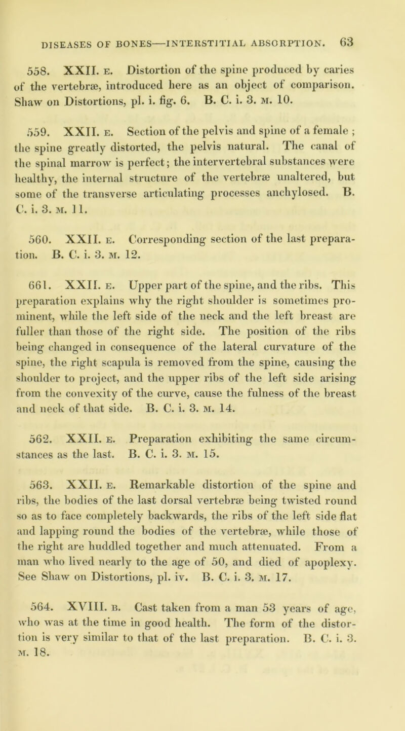 558. XXII. E. Distoi’tlon of the spine produced by cai ies of the vertebrae, introduced here as an object of comparison. Shaw on Distortions, pi. i. fig. 6. B. C. i. 3. M. 10. 559. XXII. E. Section of the pelvis and spine of a female ; the spine greatly distorted, the pelvis natural. The canal of the spinal marrow is perfect; the intervertebral substances were healthy, the internal structure of the vertebrae unaltered, but some of the transverse articulating processes anchylosed. B. C. i. 3. M. 11. 560. XXII. E. Corresponding section of the last prepara- tion. B. C. i. 3. M. 12. 661. XXII. E. Upper part of the spine, and the ribs. This preparation explains why the right shoulder is sometimes pro- minent, while the left side of the neck and the left breast are fuller than those of the right side. The position of the ribs being changed in consequence of the lateral curvature of the spine, the right scapula is removed from the spine, causing the shoulder to project, and the upper ribs of the left side arising from the convexity of the curve, cause the fulness of the breast and neck of that side. B. C. i. 3. M. 14. 562. XXII. E. Preparation exhibiting the same circum- stances as the last. B. C. i. 3. M. 15. 563. XXII. E. Remarkable distortion of the spine and ribs, the bodies of the last dorsal vertebrse being twisted round so as to face completely backwards, the ribs of the left side flat and lapping round the bodies of the vertebra, while those of the right are huddled together and much attenuated. From a man who lived nearly to the age of 50, and died of apoplexy. See Shaw on Distortions, pi. iv. B. C. i. 3. m. 17. 564. XVIII. B. Cast taken from a man 53 yeai’s of ago, who was at the time in good health. The form of the distor- tion is very similar to that of the last preparation. B. C. i. 3. M. 18.