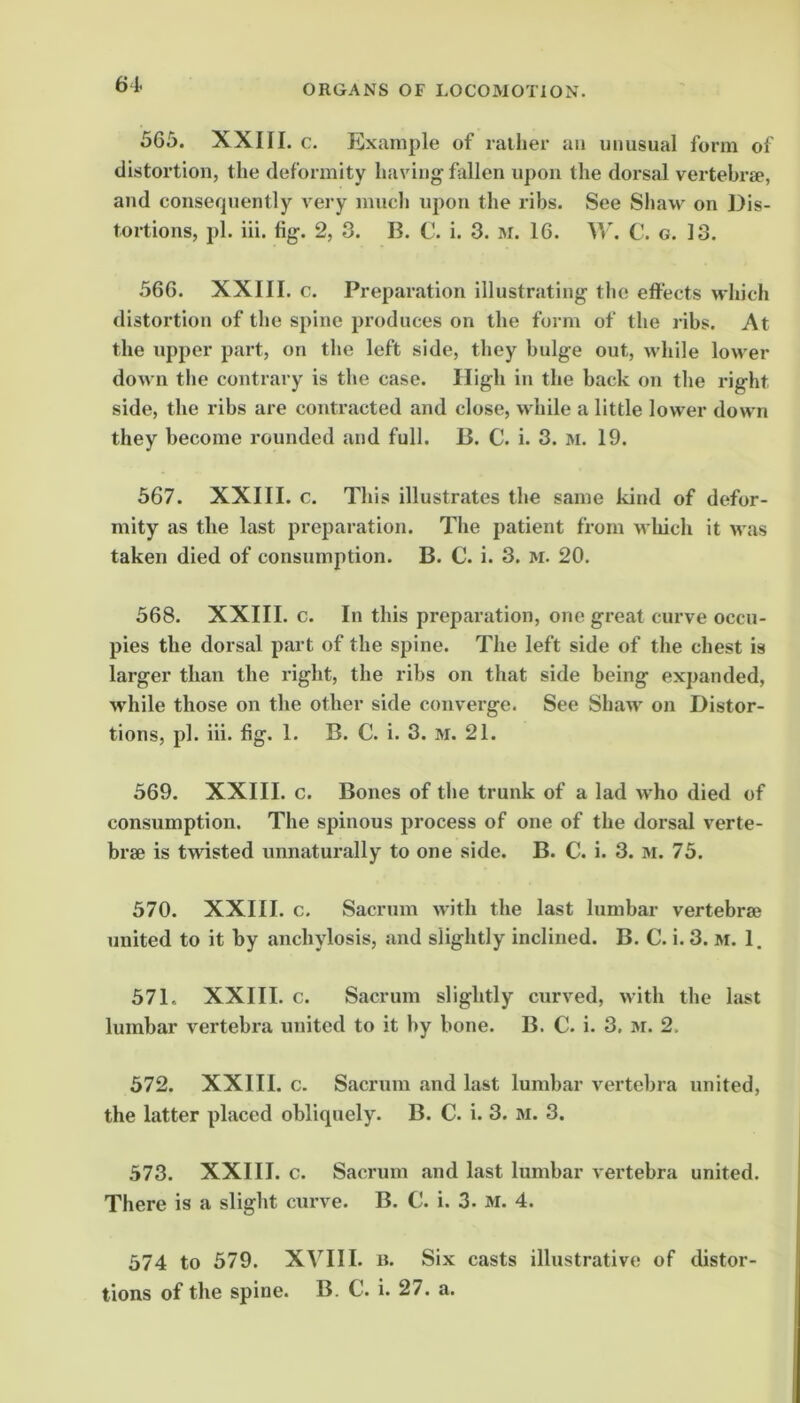 565. XXIII. c. Example of railier an unusual form of distortion, the deformity having fallen upon the dorsal vertebrse, and consequently very much upon the ribs. See Shaw on Dis- tortions, pi. iii. fig. 2, 3. B. C. i. 3. M. 16. V»\ C. g. 13. 566. XXIII. c. Preparation illustrating the effects which distortion of the spine produces on the form of the ribs. At the upper part, on the left side, they bulge out, while lower down the contrary is the case. High in the back on the right side, the ribs are contracted and close, while a little lower down they become rounded and full. B. C. i. 3. m. 19. 567. XXIII. c. This illustrates the same kind of defor- mity as the last preparation. The patient from wliich it was taken died of consumption. B. C. i. 3. m. 20. 568. XXIII. c. In this preparation, one great curve occu- pies the dorsal part of the spine. The left side of the chest is larger than the right, the ribs on that side being expanded, while those on the other side converge. See Shaw on Distor- tions, pi. iii. fig. 1. B. C. i. 3. m. 21. 569. XXIII. c. Bones of the trunk of a lad who died of consumption. The spinous process of one of the dorsal verte- brae is twisted unnaturally to one side. B. C. i. 3. m. 75. 570. XXIII. c. Sacrum with the last lumbar vertebrae united to it by anchylosis, and slightly inclined. B. C. i. 3. m. 1. 571. XXIII. c. Sacrum slightly curved, with the last lumbar vertebra united to it by bone. B. C. i. 3. m. 2. 572. XXIII. c. Sacrum .and last lumbar vertebra united, the latter placed obliquely. B. C. i. 3. m. 3. 573. XXIII. c. Sacrum and last lumbar vertebra united. There is a slight curve. B. C. i. 3. m. 4. 574 to 579. XVIII. n. Six casts illustrative of distor- tions of the spine. B. C. i. 27. a.