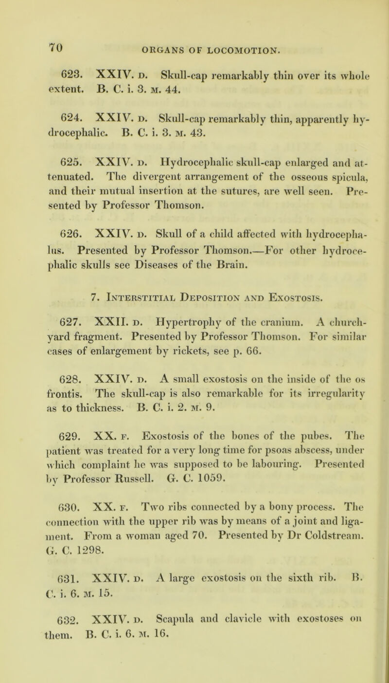623. XXIV. D. Skull-cap remarkably thin over its whole extent. B. C. i. 3. m. 44. 624. XXIV. D. Skull-cap remarkably thin, apparently hy- drocephalic. B. C. i. 3. M. 43. 625. XXIV. u. Hydrocephalic skull-cap enlarged and at- tenuated. The divergent arrangement of the osseous spicula, and their mutual insertion at the sutures, are well seen. Pre- sented by Professor Thomson. 626. XXIV. u. Skull of a child affected with hydrocepha- lus. Presented by Professor Thomson—For other hydroce- phalic skulls sec Diseases of the Brain. 7. Interstitial Deposition and Exostosis. 627. XXII. D. Hypertrophy of the cranium. A church- yard fi-agment. Presented by Professor Thomson. For similar cases of enlargement by rickets, see p. 66. 628. XXIV. D. A small exostosis ou the inside of the os front!s. The skull-cap is also remarkable for its irregularity as to thickness. B. C. i. 2. 3i. 9. 629. XX. F. Exostosis of the bones of the pubes. The patient was treated for a very long time for psoas abscess, under w Inch complaint he was supposed to be labouring. Presented by Professor Russell. G. C. 1059. 630. XX. F. Two ribs connected by a bony process. The connection with the upper rib was by moans of a joint and liga- ment. From a woman aged 70. Presented by Dr Coldstream. <;. C. 1298. 631. XXIV. D. A large exostosis ou the sixth rib. B. i. 6. M. 15. 632. XXIV. D. Scapula and clavicle with exostoses on them. B. C. i. 6. M. 16.