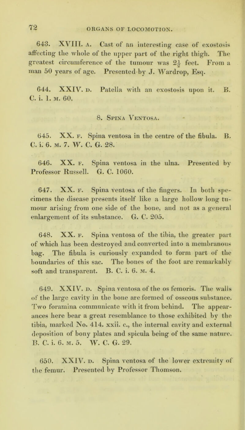 643. XVIII. A. Cast of an interesting case of exostosis affecting the wliole of the upper part of the right thigh. The greatest circumference of the tumour was feet. From a man 50 years of age. Presented by ,J. Wardrop, Esq. 644. XXIV. D. Patella Avitli an exostosis upon it. B. C. i. 1. M. 60. 8. Spina Ventosa. 645. XX. F. Spina ventosa in the centre of the fibula. B. C. i. 6. M. 7. W. C. G. 28. 646. XX. F. Spina ventosa in the ulna. Presented by Professor Russell. G. C. 1060. 647. XX. F. Spina ventosa of the fingers. In botii spe- cimens the disease presents itself like a large hollow long tu- moiu- arising from one side of the bone, and not as a g«'ueral enlargement of its substance. G. C. 205. 648. XX. F. Spina ventosa of the tibia, the greater ])art of which has been destroyed and converted into a membranous bag. The fibula is curiously expanded to form part of the boundaries of this sac. The bones of the foot are remarkably soft and transparent. B. C. i. 6. m. 4. 649. XXID. Spina ventosa of the os femoris. The walls of the large cavity in the bone are formed of osseous substance. 4’wo foramina communicate with it from behind. The appear- ances here bear a great resemblance to those exhibited by the tibia, marked No. 414. xxii. c., the internal cavity and external deposition of bony plates and spicula being of the same nature. B. C. i. 6. M. 5. W. C. G. 29. 650. XXIV. D. Spina ventosa of the lower extremity of the femur. Presented by Professor Thomson.