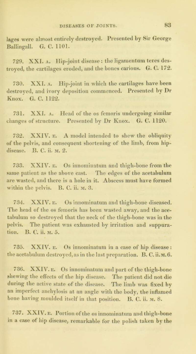 lages were almost entirely destroyed. Presented by Sir George Ballingall. G. C. 1101. 729. XXL A. Ilip-joint disease : the ligainentnm teres des- troyed, the cartilages eroded, and the hones carious. G. C. 172. 730. XXL A. Ilip-joint in which the cartilages have been destroyed, and ivory deposition commenced. Presented by Dr Knox.* G. C. 1122. 731. XXI. A. Head of the os femoris undergoing similar chansres of structure. Presented hv Dr Knox. G. C. 1120. C* • 732. XXIV. E. A model intended to show the oblitpiity of the pelvis, and consequent shortening of the limb, from hip- disease. B. C. ii. M. 2. 733. XXIV. E. Os innominatum and thigh-bone from the same patient as the above cast. The edges of the acetabulum are wasted, and there is a hole in it. Abscess must have formed within the pelvis. B. C. ii. M. 3. 734. XXIV. E. Os innominatum and thigh-bone diseased. The head of the os femoris has been wasted away, and the ace- tabulum so destroyed that the neck of the thigh-bone was in the pelvis. The patient was exhausted by irritation and suppura- tion. B. C. ii. M. 5. 735. XXIV. E. Os innominatum in a case of hip disease: the acetabnlum destroyed,as in the last preparation. B. C. ii.M.6. 7.36. XXIV. E. Os innominatum and part of the thigh-bone shewing the effects of the hip disease. The patient did not die during the active state of the disease. The limb was fixed by an imperfect anchylosis at an angle with the body, the inflamed bone having moidded itself in that position. B. C. ii. m. 8. 737. XXIV. E. Portion of the os innominatum and thigh-bone in a case of hip disease, remarkable for the polish taken by the