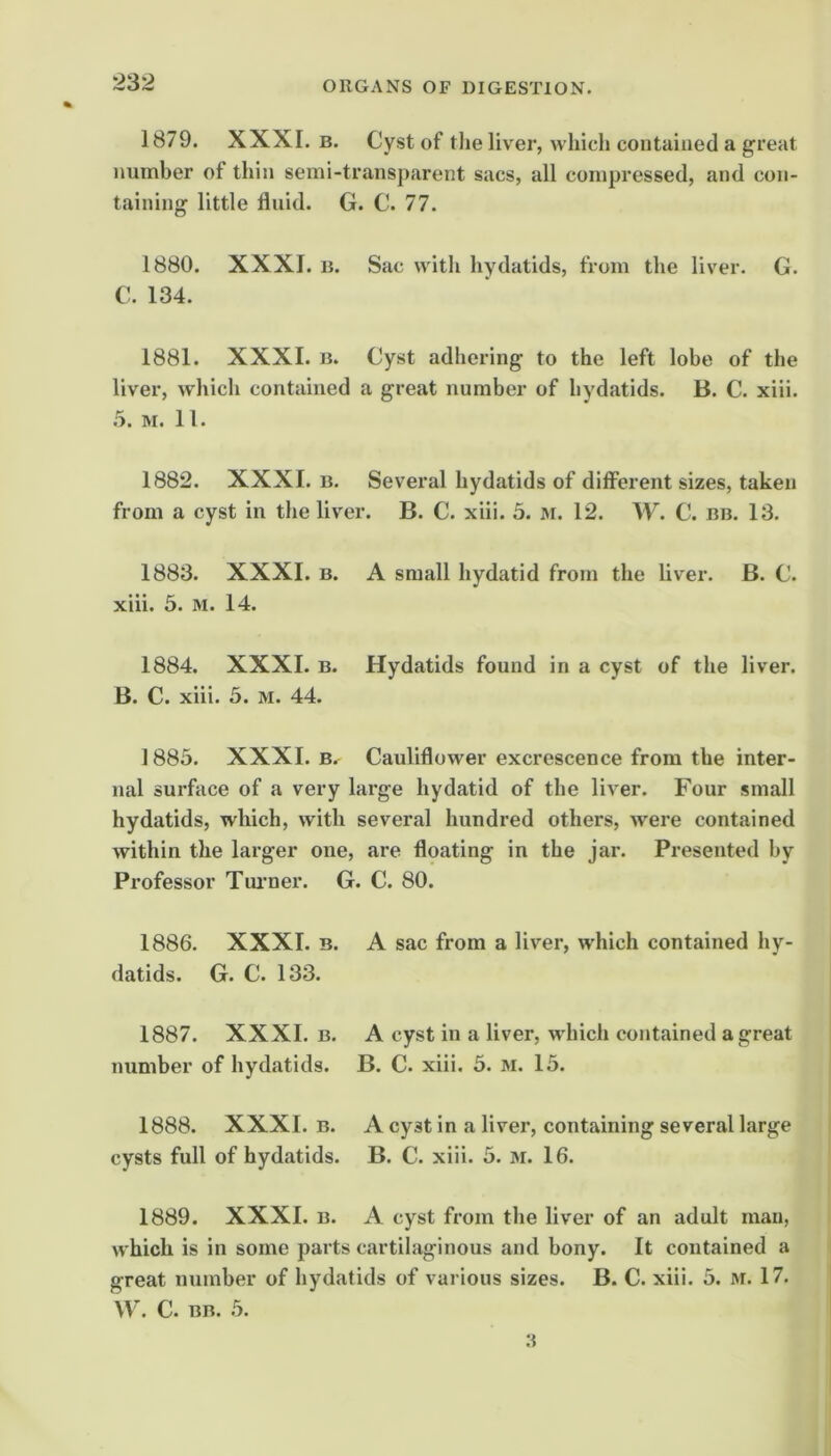 1879. XXXI. B. Cyst of tlie liver, which contained a great number of thin semi-transparent sacs, all compressed, and con- taining little fluid. G. C. 77. 1880. XXXI. B. Sac with hydatids, from the liver. G. C. 134. 1881. XXXI. B. Cyst adhering to the left lobe of the liver, which contained a great number of hydatids. B. C. xiii. 5. M. 11. 1882. XXXI. B. Several hydatids of different sizes, taken from a cyst in the liver. B. C. xiii. 5. m. 12. W. C. bb. 13. 1883. XXXI. B. A small hydatid from the liver. B. C. xiii. 5. M. 14. 1884. XXXI. B. Hydatids found in a cyst of the liver. B. C. xiii. 5. M. 44. ] 885. XXXI. B. Cauliflower excrescence from the inter- nal surface of a very large hydatid of the liver. Four small hydatids, which, with several hundred others, were contained within the larger one, are floating in the jar. Presented by Professor Tuimer. G. C. 80. 1886. XXXI. B. A sac from a liver, which contained hy- datids. G. C. 133. 1887. XXXI. B. A cyst in a liver, which contained a great number of hydatids. B. C. xiii. 5. m. 15. 1888. XXXI. B. A cyst in a liver, containing several large cysts full of hydatids. B. C. xiii. 5. m. 16. 1889. XXXI. B. A cyst from the liver of an adult man, which is in some parts cartilaginous and bony. It contained a great number of hydatids of various sizes. B. C. xiii. 5. m. 17. W. C. BB. 5.