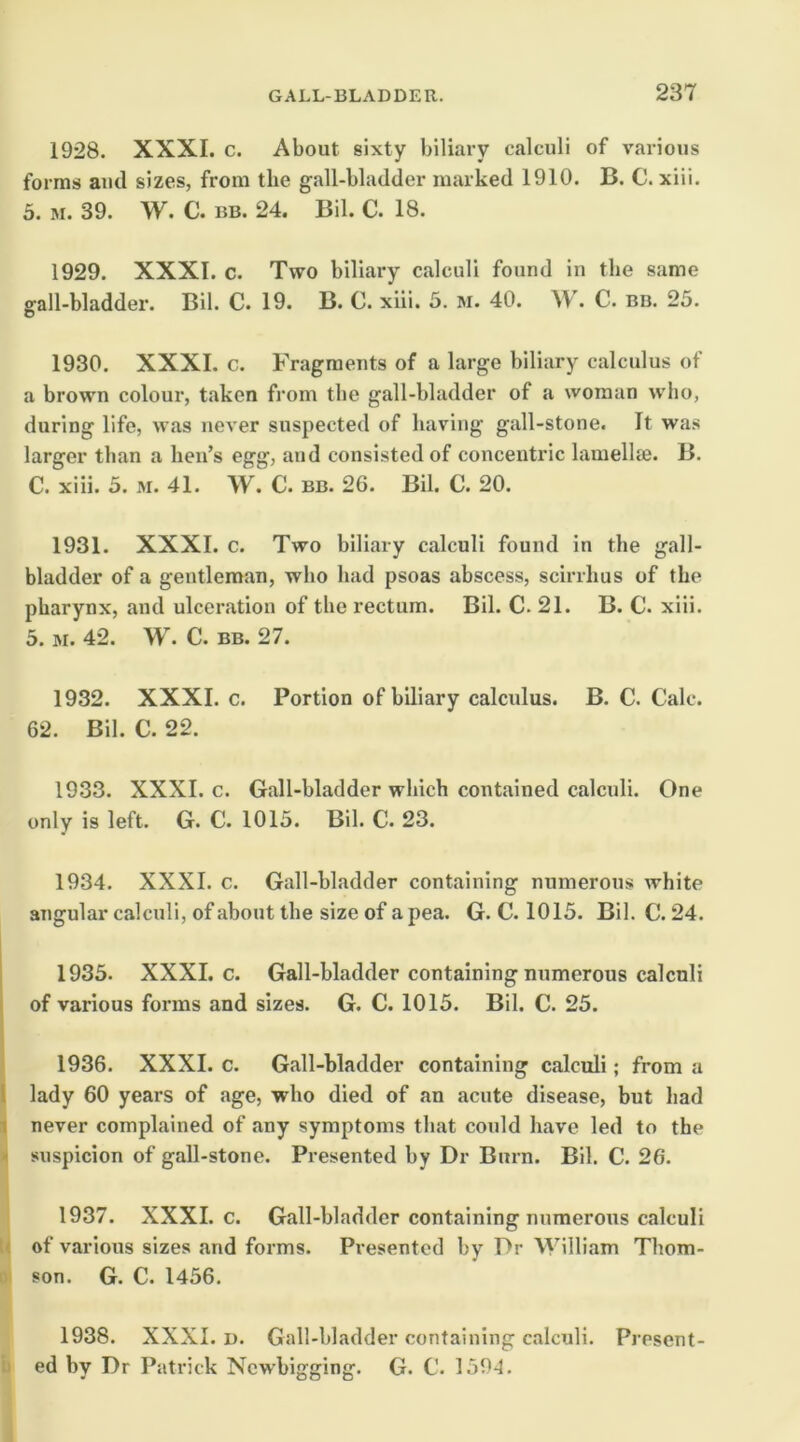 1928. XXXI. c. About sixty biliary calculi of various forms and sizes, from the gall-bladder marked 1910. B. C. xiii. 5. M. 39. W. C. BB. 24. Bil. C. 18. 1929. XXXI. c. Two biliary calculi found in the same ffall-bladder. Bil. C. 19. B. C. xiii. 5. m. 40. W. C. bb. 25. o 1930. XXXI. c. Fragments of a large biliary calculus of a brown colour, taken from the gall-bladder of a woman who, during life, was never suspected of having gall-stone. It was larger than a hen’s egg, and consisted of concentric lamellte. B. C. xiii. 5. M. 41. W. C. BB. 26. Bil. C. 20. 1931. XXXI. c. Two biliary calculi found in the gall- bladder of a gentleman, who had psoas abscess, scirrhus of the pharynx, and ulceration of the rectum. Bil. C. 21. B. C. xiii. 5. M. 42. W. C. BB. 27. 1932. XXXI. c. Portion of biliary calculus. B. C. Calc. 62. Bil. C. 22. 1933. XXXI. c. Gall-bladder which contained calculi. One only is left. G. C. 1015. Bil. C. 23. 1934. XXXI. c. Gall-bladder containing numerous white angular calculi, of about the size of a pea. G. C. 1015. Bil. C. 24. 1 1935. XXXI. c. Gall-bladder containing numerous calculi ( of various forms and sizes. G. C. 1015. Bil. C. 25. 1936. XXXI. c. Gall-bladder containing calculi; from a I lady 60 years of age, who died of an acute disease, but had 1 never complained of any symptoms that could have led to the - suspicion of gall-stone. Presented by Dr Burn. Bil. C. 26. 1937. XXXI. c. Gall-bladder containing numerous calculi U of various sizes and forms. Presented by Dr William Thom- 1 son. G. C. 1456. 1938. XXXI. D. Gall-bladder containing calculi. Present- ii ed by Dr Patrick Ncwbigging. G. C. 1594.