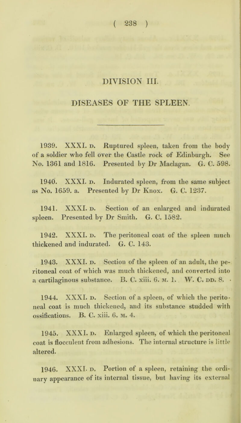 DIVISION III. DISEASES OF THE SPLEEN. 1939. XXXI. D. Ruptured spleen, taken from the body of a soldier who fell over the Castle rock of Edinburgh. See No. 1361 and 1816. Presented by Dr Maclagan. G. C. 598. 1940. XXXI. D. Indurated spleen, from the same subject as No. 1659. a. Presented by Dr Knox. G. C. 1237. 1941. XXXI. D. Section of an enlarged and indurated spleen. Presented by Dr Smith. G. C. 1582. 1942. XXXI. D. The peritoneal coat of the spleen much thickened and indurated. G. C. 143. 1943. XXXI. D. Section of the spleen of an adult, the pe- ritoneal coat of which was much thickened, and converted into a cartilaginous substance. B. C. xiii. 6. 3i. 1. W. C, dd. 8. • 1944. XXXI. D. Section of a spleen, of which the perito- neal coat is much thickened, and its substance studded with ossifications. B. C. xiii. 6. m. 4. 1945. XXXI. D. Enlarged spleen, of which the peritoneal coat is flocculent from adhesions. The internal structure is little altered. 1946. XXXI. D. Portion of a spleen, retaining the ordi- nary appearance of its internal tissue, but having its external