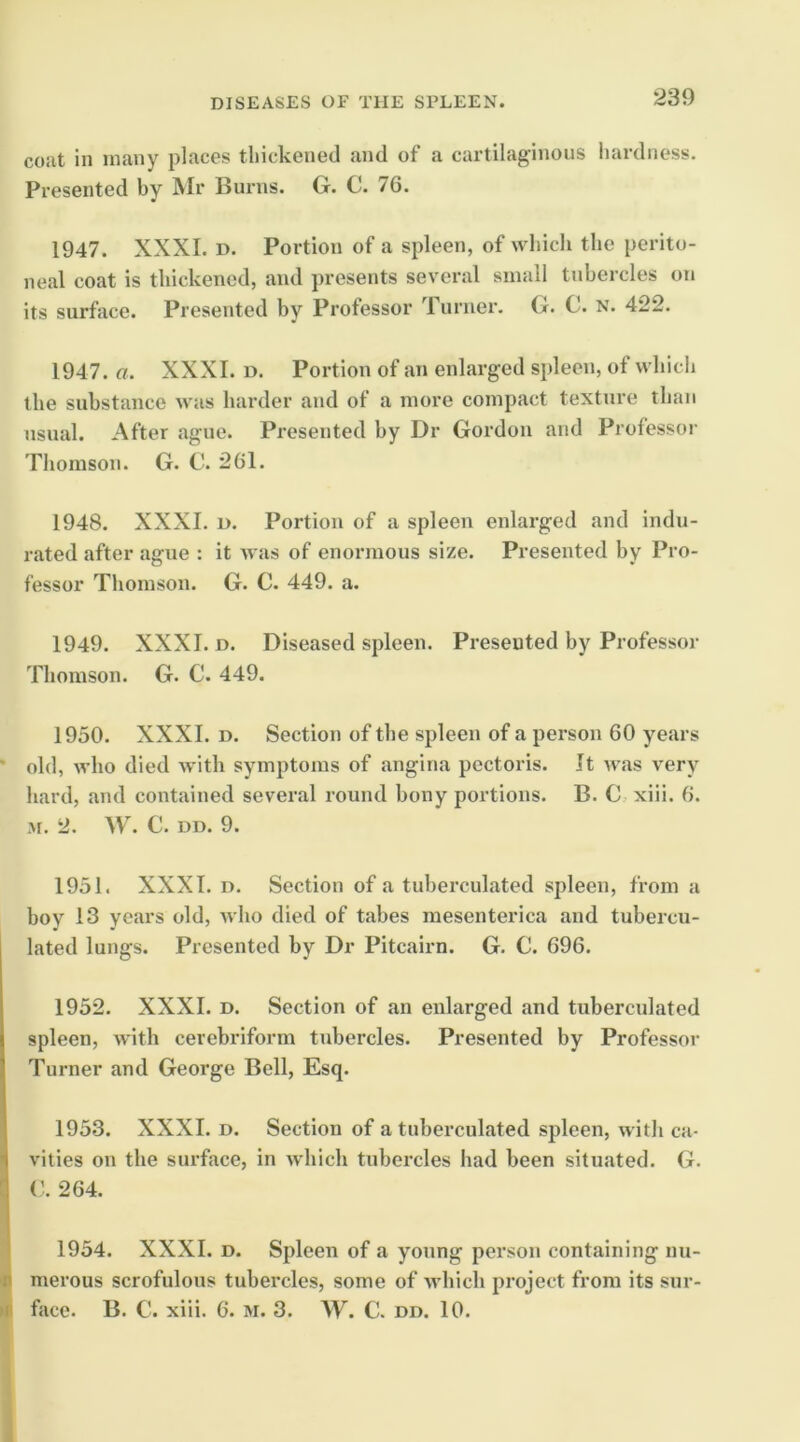 coat in many places thickened and of a cartilaginous hardness. Presented by Mr Burns. G. C. 76. 1947. XXXI. D. Portion of a spleen, of which the perito- neal coat is thickened, and presents several small tubercles on its surface. Presented by Professor urner. G. C. N. 422. 1947. a. XXXI. d. Portion of an enlarged spleen, of which the substance was harder and of a more compact texture than usual. After ague. Presented by Dr Gordon and Professor Thomson. G. C. 261. 1948. XXXI. D. Portion of a spleen enlarged and indu- rated after ague : it was of enormous size. Presented by Pro- fessor Thomson. G. C. 449. a. 1949. XXXI. D. Diseased spleen. Presented by Professor Thomson. G. C. 449. 1950. XXXI. D. Section of the spleen of a person 60 years ' old, who died with symptoms of angina pectoris. It was very hard, and contained several round bony portions. B. C,. xiii. 6. M. 2. W. C. DD. 9. 1951. XXXI. D. Section of a tuberculated spleen, from a boy 13 years old, Avho died of tabes mesenterica and tubercu- lated lungs. Presented by Dr Pitcairn. G. C. 696. 1952. XXXI. D. Section of an enlarged and tuberculated spleen, with cerebriform tubercles. Presented by Professor Turner and George Bell, Esq. 1953. XXXI. D. Section of a tuberculated spleen, with ca- vities on the surface, in which tubercles had been situated. G. V. 264. 1954. XXXI. D. Spleen of a young person containing nu- ll merous scrofulous tubercles, some of Avhich project from its sur- m face. B. C. xiii. 6. m. 3. W. C. dd. 10.