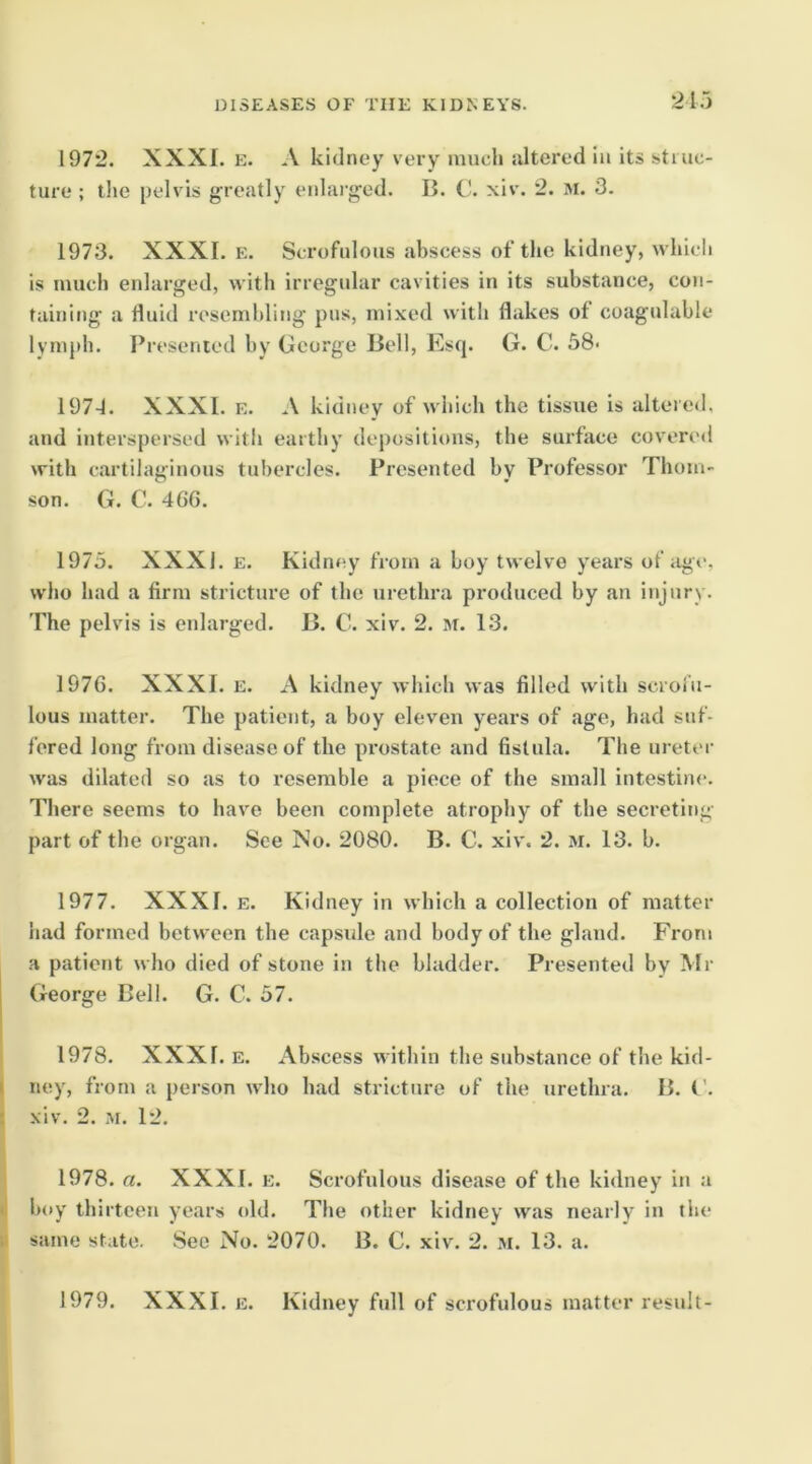 2ir) 1972. XXXI. E. A kidney very much ultered iu its struc- ture ; the pelvis greatly enlarged. II. C. xiv. 2. M. 3. 1973. XXXI. E. Scrofulous abscess of the kidney, which is much enlarged, with irregular cavities in its substance, con- taining a fluid resembling pns, mixed with flakes of coagtdable lymph. Presented by George Bell, Es(|. G. C. 38< 197-1. XXXI. E. A kidney of which the tissue is altered, and interspersed with earthy depositions, the surface covered with cartilaginous tubercles. Presented by Professor Thom- son. G. C. 46G. 1975. XXXI. E. Kidney from a boy twelve years of iige, who had a firm stricture of the urethra produced by an injury. The pelvis is enlarged. B. C. xiv. 2. m. 13. 197G. XXXI. E. A kidney which was filled with scrofu- lous matter. The patient, a boy eleven years of age, had suf- fered long from disease of the prostate and fistula. The ureter was dilated so as to resemble a piece of the small intestine. There seems to have been complete atrophy of the secreting part of the organ. See No. 2080. B. C. xiv. 2. M. 13. b. 1977. XXXI. E. Kidney in which a collection of matter had formed between the capside and body of the gland. From a patient who died of stone in the bladder. Presented by Mr George Bell. G. C. 57. 1978. XXXI. E. Abscess within the substance of the kid- i ney, from a person who had stricture of the urethra. B. G. : xiv. 2. i-si. 12. 1978. a. XXXI. e. Scrofulous disease of the kidney in a •1 boy thirteen years old. The other kidney was nearly in tlie ti same state. See No. 2070. B. C. xiv. 2. m. 13. a. 1979. XXXI. E. Kidney full of scrofulous matter result-