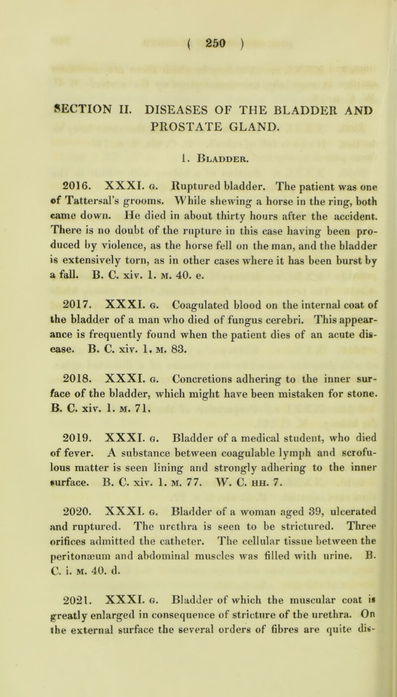 SECTION II. DISEASES OF THE BLADDER AND PROSTATE GLAND. 1. Bladder, 2016. XXXI. G. Ruptured bladder. The patient was one of Tattersal’s grooms. While shewing a horse in the ring, both came down. He died in about thirty hours after the accident. There is no doubt of the laipture in this case having been pro- duced by violence, as the horse fell on the man, and the bladder is extensively torn, as in other cases where it has been burst by a full. B. C. xiv. 1. M. 40. e. 2017. XXXI. G. Coagulated blood on the internal coat of the bladder of a man who died of fungus cerebri. This appear- ance is frequently found when the patient dies of an acute dis- ease. B. C. xiv. 1. M. 83. 2018. XXXI. G. Concretions adhering to the inner sur- face of the bladder, which might have been mistaken for stone. B. C. xiv. 1. M. 71. 2019. XXXI. G. Bladder of a medical student, who died of fever. A substance between coagulable lymph and scrofu- lous matter is seen lining and strongly adhering to the inner surface. B. C. xiv. 1. M. 77. W. C. hh. 7. 2020. XXXI. G. Bladder of a woman aged 39, ulcerated and ruptured. The urethra is seen to be strictured. Three orifices admitted the catheter. The cellular tissue between the peritona?um and abdominal muscles was filled with urine. B. C. i. M. 40. d. 2021. XXXI. G. Bladder of which the muscular coat is greatly enlarged in consequence of stricture of the urethra. On the external surface the several orders of fibres are quite dis-