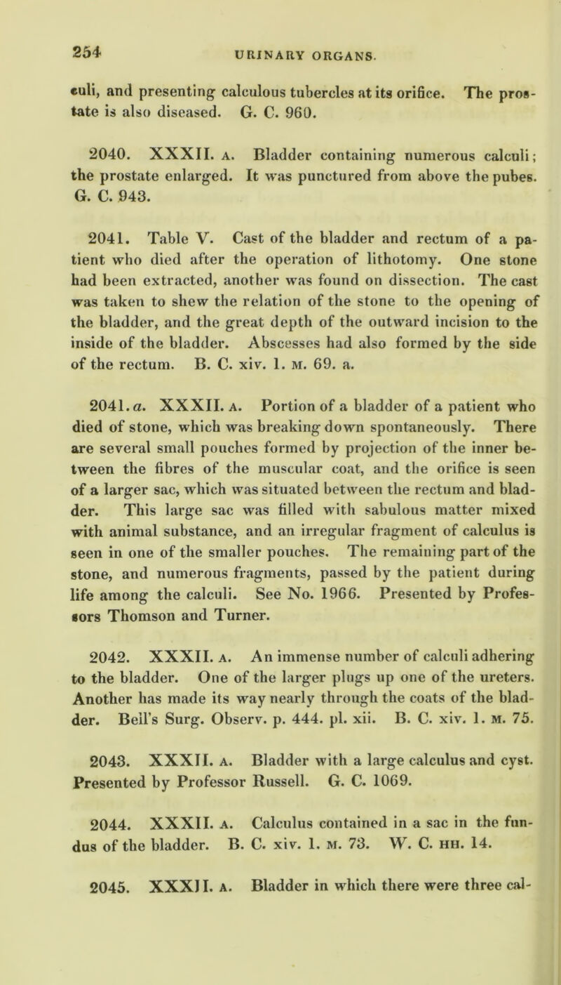 euli, and presenting^ calculous tubercles at its oridce. The pros- tate is also diseased. G. C. 960. 2040. XXXII. A. Bladder containing numerous calculi; the prostate enlarged. It was punctured from above the pubes. G. C. 943. 2041. Table V. Cast of the bladder and rectum of a pa- tient who died after the operation of lithotomy. One stone had been extracted, another was found on dissection. The cast was taken to shew the relation of the stone to the opening of the bladder, and the great depth of the outward incision to the inside of the bladder. Abscesses had also formed by the side of the rectum. B. C. xiv. 1. m. 69. a. 2041. a. XXXII. A. Portion of a bladder of a patient who died of stone, which was breaking down spontaneously. There are several small pouches formed by projection of the inner be- tween the fibres of the muscular coat, and the orifice is seen of a larger sac, which was situated between the rectum and blad- der. This large sac was filled with sabulous matter mixed with animal substance, and an irregular fragment of calculus is seen in one of the smaller pouches. The remaining part of the stone, and numerous fragments, passed by the patient during life among the calculi. See No. 1966. Presented by Profes- sors Thomson and Turner. 2042. XXXII. A. An immense number of calculi adhering to the bladder. One of the larger pings up one of the ureters. Another has made its way nearly through the coats of the blad- der. Beil’s Surg. Observ. p. 444. pi. xii. B. C. xiv. 1. m. 75. 2043. XXXII. A. Bladder with a large calculus and cyst. Presented by Professor Russell. G. C. 1069. 2044. XXXII. A. Calculus contained in a sac in the fun- dus of the bladder. B. C. xiv. 1. m. 73. W. C. hh. 14. 2045. XXXII. A. Bladder in which there were three cal-