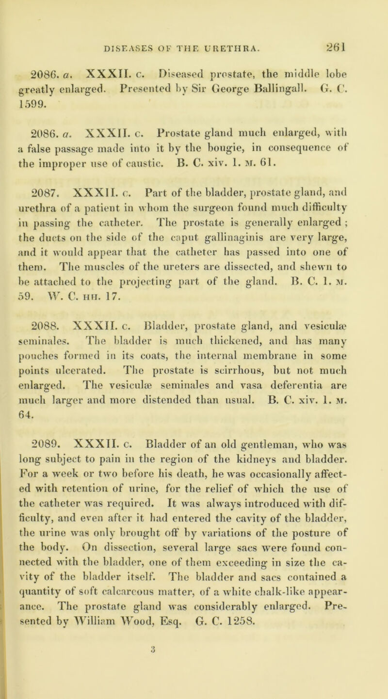 2086. a. XXXII. c. Diseased prostate, the mid<lle lobe greatly enlarged. Presented by Sir George Ballingall. G. ('. 1.599. 2086. a. XXXII. c. Prostate gland nuicb enlarged, with a false passage made into it by the bougie, in consequence of the improper use of caustic. B. C. xiv. 1. m. 61. 2087. XXXII. c. Part of the bladder, prostate gland, and urethra of a patient in whom the surgeon found much difficulty in passing the catheter. The prostate is generally enlarged ; the ducts on the side of the caput gallinaginis are very large, and it would appear that the catheter has passed into one of them. The muscles of the ureters are dissected, and shewn to he attached to the projecting part of the gland. B. C. 1. m. 59. W. C. Hfi. 17. 2088. XXXII. c. Bladder, prostate gland, and vesicuhe seininales. The l)ladder is much thickened, and has many pouches formed in its coats, the internal membrane in some points ulcerated. The prostate is scirrhous, but not much enlarged. The vesiculie seminales and vasa deferentia are much larger and more distended than usual. B. C. xiv. 1. m. 64. 2089. XXXII. c. Bladder of an old gentleman, who was long subject to pain in the region of the kidneys and bladder. For a week or two before his death, he was occasionally affect- ed with retention of urine, for the relief of which the use of the catheter was required. It was always introduced with dif- ficulty, and even after it had entered the cavity of the bladder, the urine was only brought off by variations of the posture of the body. On dissection, several large sacs were found con- nected with the bladder, one of them exceeding in size the ca- vity of the bladder itself. The bladder and sacs contained a quantity of soft calcareous matter, of a white chalk-Hke appear- ance. The prostate gland was considerably enlarged. Pre- sented by AYilliam Wood, Esq. G. C. 1258. 3