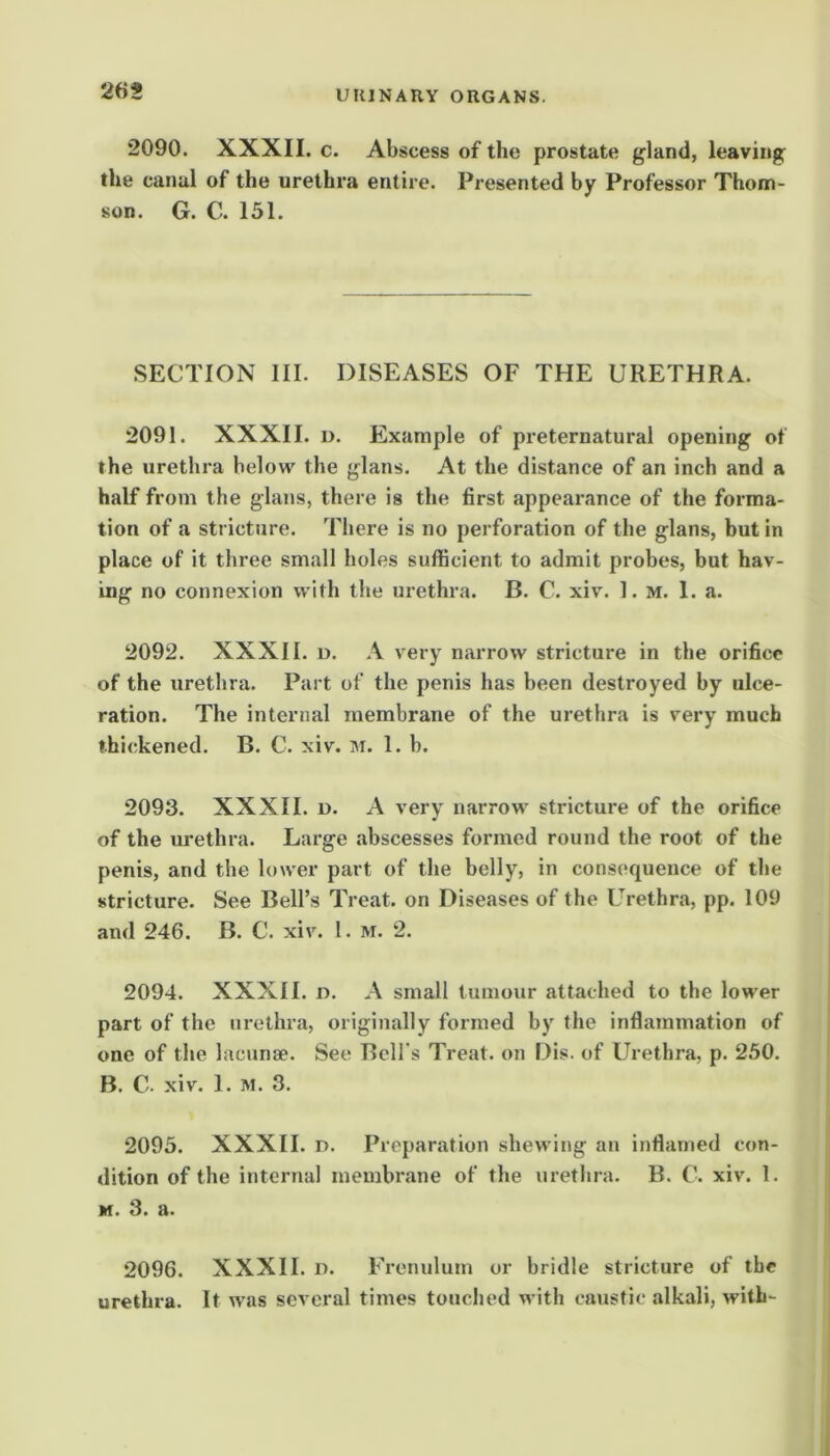 2090. XXXII. c. Abscess of the prostate gland, leaving the canal of the urethra entire. Presented by Professor Thom- son. G. C. 151. SECTION HI. DISEASES OF THE URETHRA. 2091. XXXII. D. Example of preternatural opening of the urethra below the glans. At the distance of an inch and a half from the glans, there is the first appearance of the forma- tion of a stricture. There is no perforation of the glans, but in place of it three small holes sufficient to admit probes, but hav- ing no connexion with the urethra. B. C. xiv. 1. M. 1. a. 2092. XXXII. u. A very narrow stricture in the orifice of the urethra. Part of the penis has been destroyed by ulce- ration. The internal membrane of the urethra is very much thickened. B. C. xiv. 1. b. 2093. XXXII. D. A very narrow stricture of the orifice of the m-ethra. Large abscesses formed round the root of the penis, and the lower part of the belly, in consequence of the stricture. See Bell’s Treat, on Diseases of the Urethra, pp. 109 and 246. B. C. xiv. I. m. 2. 2094. XXXII. D. A small tumour attached to the lower part of the urethra, originally formed by the inflammation of one of the lacunae. See Bell’s Treat, on Dis. of Urethra, p. 250. B. C. xiv. 1. M. 3. 2095. XXXII. u. Preparation shewing an inflamed con- dition of the internal membrane of the urethra. B. C. xiv. 1. M. 3. a. 2096. XXXII. u. Frenulum or bridle stricture of the urethra. It was several times touched with caustic alkali, with-