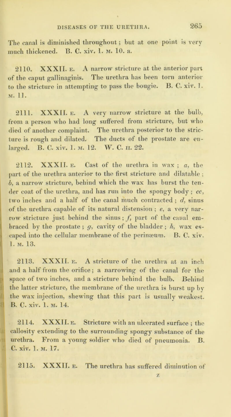 Tlie canal is diminished throughout; hut at one point is very much thickened. B. C. xi\\ 1. m. 10. a. 2110. XXXII. E. A narrow stricture at the anterior part of the caput galliuaginis. The urethra lias been torn anterior to the stricture in attempting to pass the bougie. B. C. xiv. 1. M. 11. 2111. XXXII. E. A very narrow stricture at the bulb, from a person who had long suffered from stricture, but who died of another complaint. The urethra posterior to the stric- ture is rough and dilated. The ducts of the prostate are en- larged. B. C. xiv. 1. M. 12. W. C. II. 22. 2112. XXXII. E. Cast of the urethra in wax ; o, the part of the urethra anterior to the first stricture and dilatable ; I b, a narrow stricture, behind which the wax has burst the ten- der coat of the urethra, and has run into the spongy body ; cc, two inches and a half of the canal much contracted ; d, sinus of the urethra capable of its natural distension ; e, a very nar- row stricture just behind the sinus; f part of the canal em- braced by the prostate ; ff, cavity of the bladder; //, wax es- caped into the cellular membrane of the perinseum. B. C. xiv. 1. M. 1.3. 2113. XXXII. E. A stricture of the urethra at an inch !and a half from the orifice; a narrowing of the canal for the space of two inches, and a stricture behind the bulb. Behind the latter stricture, the membrane of the urethra is burst up by ,1; the wax injection, shewing that this part is usually weakest. !l B. C. xiv. 1. iM. 14. I 2114. XXXII. E. Stricture with an ulcerated surface ; the callosity extending to the surrounding spongy substance of the urethra. From a young soldier who died of pneumonia. B. I C. xiv. 1. M. 17. I 2115. XXXII. E. The urethra has suffered diminution of z