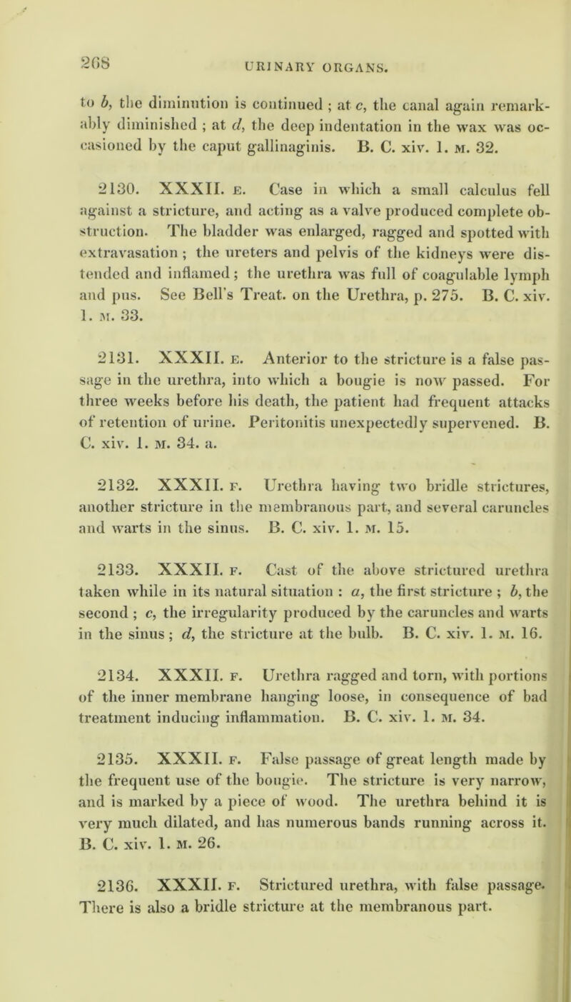 2GS to b, the diminution is continued ; at c, the canal again remark- ably diminished ; at d, the deep indentation in the wax was oc- casioned by the caput gallinaginis. B. C. xiv. 1. m. 32. 2130. XXXII. E. Case in which a small calculus fell against a stricture, and acting as a valve produced complete ob- struction. The bladder was enlarged, ragged and spotted w ith extravasation ; the ureters and pelvis of the kidneys were dis- tended and inflamed; the urethra Avas full of coagulable lymph and pus. See Bell’s Treat, on the Urethra, p. 275. B. C. xiv. 1. M. 33. 2131. XXXII. E. Anterior to the stricture is a false pas- sage in the urethra, into which a bougie is noAV passed. For three wrecks before his death, the patient had frequent attacks of retention of urine. Peritonitis unexpectedly supervened. B. C. xiv. 1. M. 34. a. 2132. XXXII. F. Urethra having two bridle strictures, another stricture in the membranous part, and several caruncles and warts in the sinus. B. C. xiv. 1. m. 15. 2133. XXXII. F. Cast of the above strictured urethra taken while in its natural situation ; a, the first stricture ; 5, the second ; c, the irregularity produced by the caruncles and w'arts in the sinus; d, the stricture at the bulb. B. C. xiv. 1. m. 16. 2134. XXXII. F. Urethra ragged and torn, with portions of the inner membrane hanging loose, in consequence of bad | treatment inducing inflammation. B. C. xiv. 1. M. 34. 2135. XXXII. F. False passage of great length made by the frequent use of the bougie. The stricture is very narroAV, I and is marked by a piece of wood. The urethra behind it is i very much dilated, and has numerous bands running across it. I B. C. xiv'. 1. M. 26. 2136. XXXII. F. Strictured urethra, w ith false passage. I There is also a bridle stricture at the membranous part. ;