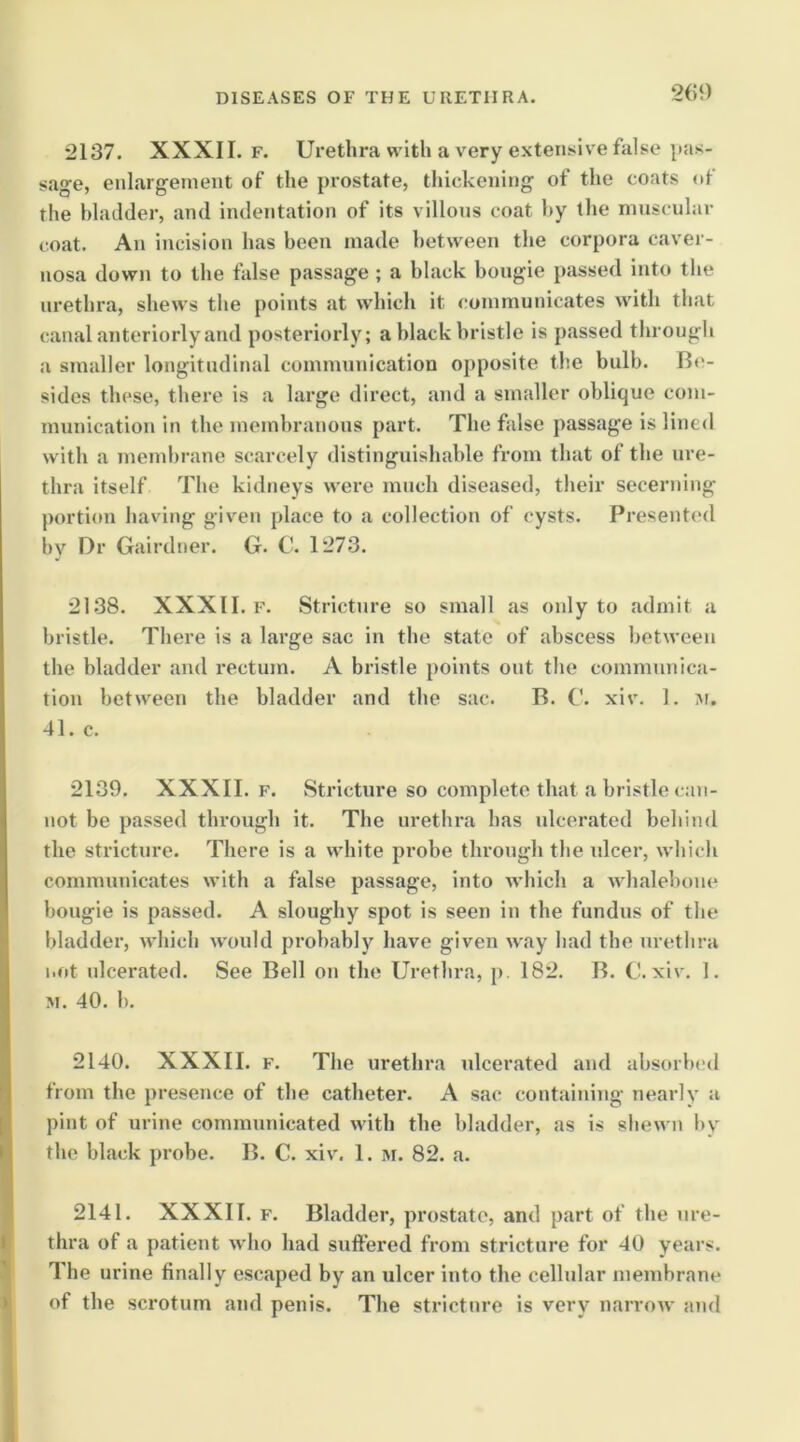 2C9 2137. XXXII. F. Urethra with a very extensive false sage, enlargement of the prostate, thickening of the coats nt the bladder, and indentation of its villons coat hy the muscular coat. An incision has been made between the corpora caver- nosa down to the false passage ; a black bougie passed into the urethra, shews the points at which it communicates with that canal anteriorly and posteriorly; a black bristle is passed througli a smaller longitudinal communication opposite the bulb. B('- sides these, there is a large direct, and a smaller oblique com- munication in the membranous part. The false passage is lined with a membrane scarcely distinguishable from that of the ure- thra itself The kidneys were much diseased, their secerning portion having given place to a collection of cysts. Presented by Dr Gairdner. G. C. 1273. 2138. XXXII. F. Stricture so small as only to admit a bristle. There is a large sac in the state of abscess between the bladder and rectum. A bristle points out the communica- tion between the bladder and the sac. B. C. xiv. 1. m. 41. c. 2139. XXXII. F. Stricture so complete that a bristle can- not be passed through it. The urethra has ulcerated behind the stricture. There is a white probe through the ulcer, which communicates with a false passage, into which a whalebone bougie is passed. A sloughy spot is seen in the fundus of the bladder, which would probably have given way had the urethra not ulcerated. See Bell on the Urethra, p. 182. B. C. xiv. 1. M. 40. 1). 2140. XXXII. F. The urethra ulcerated and absorbed from the presence of the catheter. A sac containing nearly a pint of urine communicated with the bladder, as is shewn by the black probe. B. C. xiv. 1. m. 82. a. 2141. XXXII. F. Bladder, prostate, and part of the ure- thra of a patient who had suffered from stricture for 40 y^ars. The urine finally escaped by an ulcer into the cellular membrane of the scrotum and penis. The stricture is very narroAv and