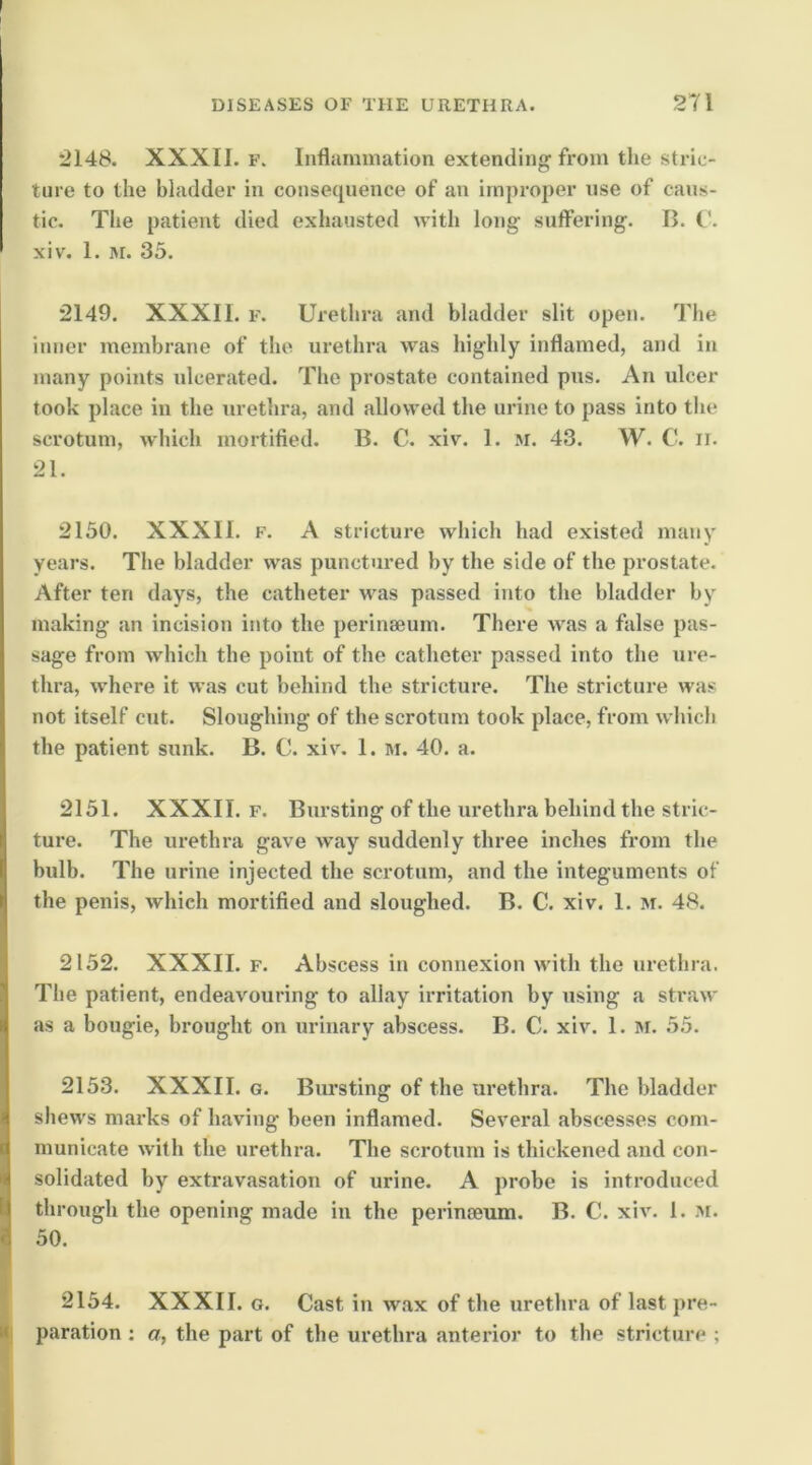 2148. XXXII. F. Inflammation extending from the stric- ture to the bladder in consequence of an improper use of caus- tic. The patient died exhausted with long suffering. B. C. xiv. 1. M. 35. 2149. XXXII. F. Urethra and bladder slit open. The inner membrane of the urethra was highly inflamed, and in many points ulcerated. The prostate contained pus. An ulcer took place in the urethra, and allowed the urine to pass into the scrotum, which mortifled. B. C. xiv. 1. m. 43. W. C. ii. 21. 2150. XXXII. F. A stricture which had existed many years. The bladder was punctured by the side of the prostate. After ten dttys, the catheter was passed into the bladder by making an incision into the perinaeum. There was a false pas- sage from which the point of the catheter passed into the ure- thra, where it was cut behind the stricture. The stricture was not itself cut. Sloughing of the scrotum took place, from which the patient sunk. B. C. xiv. 1. m. 40. a. 2151. XXXII. F. Bursting of the urethra behind the stric- ture. The urethra gave way suddenly three inches from the bulb. The urine injected the scrotum, and the integuments of the penis, which mortified and sloughed. B. C. xiv. 1. M. 48. 2152. XXXII. F. Abscess in connexion with the urethra. The patient, endeavouring to allay irritation by using a straw as a bougie, brought on urinary abscess. B. C. xiv. 1. M. 55. 2153. XXXII. G. Biu'sting of the urethra. The bladder shews marks of having been inflamed. Several abscesses com- municate with the urethra. The scrotum is thickened and con- solidated by extravasation of urine. A probe is introduced through the opening made in the perimeum. B. C. xiv. 1. At. 50. 2154. XXXII. G. Cast in wax of the urethra of last pre- paration ; a, the part of the urethra anterior to the stricture ;