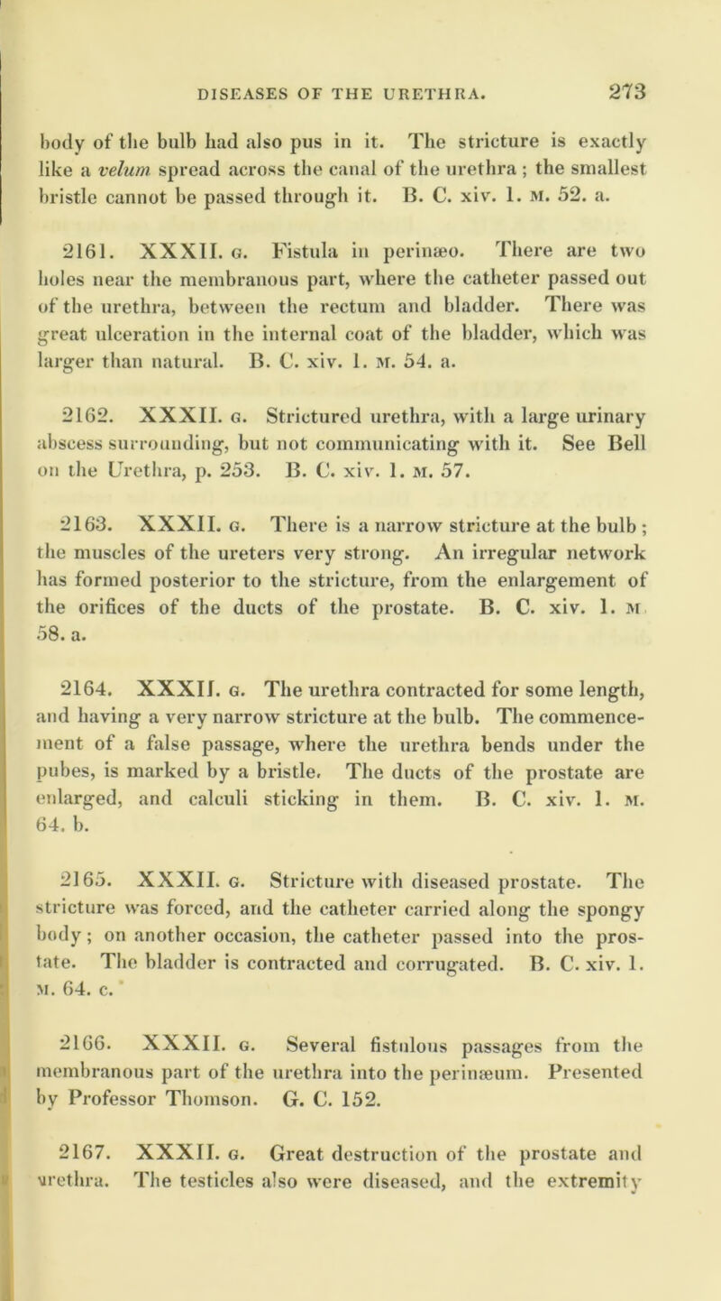 body of the bulb had also pus in it. The stricture is exactly like a velum spread across tbe canal of the urethra ; the smallest bristle cannot be passed through it. IJ. C. xiv. 1. m. 52. a. 2161. XXXII. G. Fistula in perinaeo. There are two boles near the membranous part, where the catheter passed out of the urethra, between the rectum and bladder. There was great ulceration in the internal coat of the bladder, which was larger than natural. B. C. xiv. 1. M. 54. a. 2162. XXXII. G. Strictured urethra, with a large urinary abscess surrounding, but not communicating with it. See Bell on the Urethra, p. 253. B. C. xiv. 1. m. 57. 2163. XXXII. G. There is a narrow stricture at the bulb ; the muscles of the ureters very strong. An irregular network has formed posterior to the stricture, from the enlargement of the orifices of the ducts of the prostate. B. C. xiv. 1. m .58. a. 2164. XXXII. G. The urethra contracted for some length, and having a very narrow stricture at the bulb. The commence- ment of a false passage, w’here the urethra bends under the pubes, is marked by a bidstle. The ducts of the prostate are enlarged, and calculi sticking in them. B. C. xiv. 1. M. 64. b. 2165. XXXII. G. Stricture with diseased prostate. The stricture was forced, and the catheter carried along the spongy body; on another occasion, the catheter passed into the pros- tate. The bladder is contracted and corrugated. B. C. xiv. 1. M. 64. c. 2166. XXXII. G. Several fistulous passages from the membranous part of the urethra into the perinseum. Presented by Professor Thomson. G. C. 152. I f 2167. XXXII. G. Great destruction of the prostate and vrothra. The testicles also were diseased, and the extremity