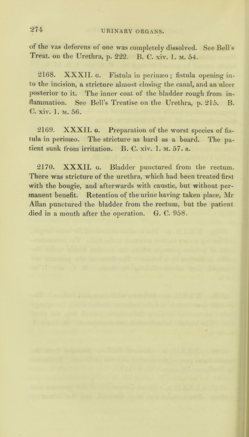 of the vas deferens of one was completely dissolved. See Bell’s Treat, on the Urethra, p. 222. B. C. xiv. 1. m. 54. 2168. XXXTI. G. Fistula in perinseo ; fistula opening in- to the incision, a stricture almost closing the canal, and an idcer posterior to it. The inner coat of the bladder rough from in- fiammation. See Bell’s Treatise on the Urethra, p. 215. B. C. xiv. 1. ]\i. 56. 2169. XXXII. G. Preparation of the worst species of fis- tula in perinaeo. The stricture as hard as a board. The pa- tient sunk from irritation. B. C. xiv. 1. m. 57. a. 2170. XXXII. G. Bladder punctured from the rectum. There was stricture of the urethra, which had been treated first with the bougie, and afterwards with caustic, but without per- manent benefit. Retention of the urine having taken place, Mr Allan punctured the bladder from the rectum, but the patient died in a month after the operation. G. C. 958.