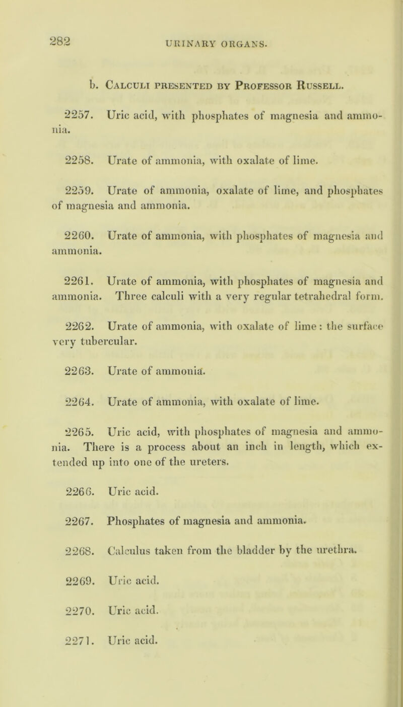 b. Calculi presented by Professor Russell. 2257. Uric acid, Avith phosphates of magnesia and ammo- nia. 2258. Urate of ammonia, with oxalate of lime. 2259. Urate of ammonia, oxalate of lime, and phosphates of magnesia and ammonia. 2260. Urate of ammonia, with phosphates of magnesia and ammonia. 2261. Urate of ammonia, with phosphates of magnesia and ammonia. Three calculi with a very regular tetrahedral form. 2262. Urate of ammonia, with oxalate of lime : the surfa< (‘ very tubercular. 2263. Urate of ammonia. 2264. Urate of ammonia, with oxalate of lime. 2265. Uric acid, with phosphates of magnesia and amm(»- nia. There is a process about an inch in length, which ex- tended up into one of the ureters. 2266. Uric acid. 2267. Phosphates of magnesia and ammonia. 2268. Calculus taken from the bladder by the urethra. 2269. Uric acid. 2270. Uric acid. 2271. Uric acid.