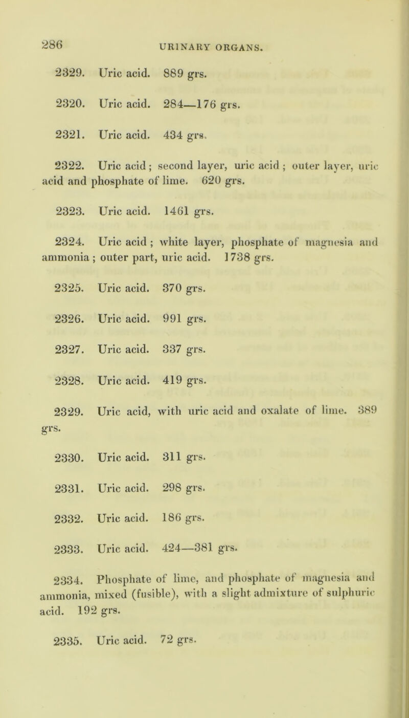 2329. Uric acid. 889 grs. 2320. Uric acid. 284—176 grs. 2321. Uric acid. 434 grs. 2322. Uric acid ; second layer, uric acid ; outer layer, uric acid and phosphate of lime. 620 grs. 2323. Uric acid. 1461 grs. 2324. ammonia Uric acid ; Avhite layer, phosphate of ; outer part, uric acid. 1738 grs. magnesia and 2325. Uric acid. 370 grs. 2326. Uric acid. 991 grs. 2327. Uric acid. 337 grs. 2328. Uric acid. 419 grs. 2329. Uric acid, with uric acid and oxalate of lime. 389 grs. 2330. Uric acid. 311 grs. 2331. Uric acid. 298 grs. 2332. Uric acid. 186 grs. 2333. Uric acid. 424—381 grs. 2334. Phosphate of lime, and phosphate of magnesia and ammonia, mixed (fusible), with a slight admixture of sulphuric acid. 192 grs. 2335. Uric acid. 72 grs.