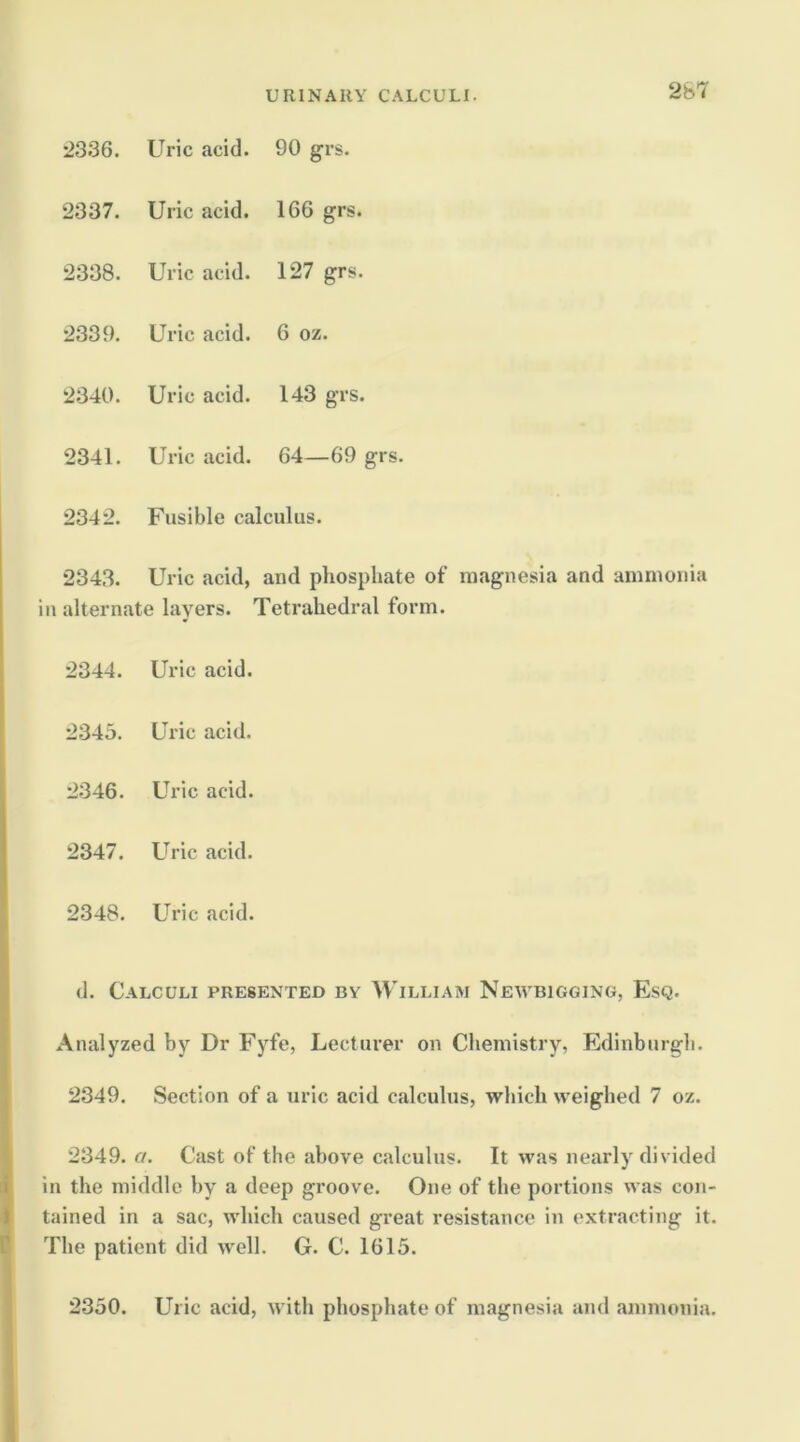 2336. Uric acid. 90 grs. 2337. Uric acid. 166 grs. 2338. Uric acid. 127 grs. 2339. Uric acid. 6 oz. 2340. Uric acid. 143 grs. 2341. Uric acid. 64—69 grs. 2342. Fusible calculus. 2343. Uric acid, and phosphate of m.agnesia and ammonia ill alternate layers. Tetrahedral form. 2344. Uric acid. 2345. Uric acid. 2346. Uric acid. 2347. Uric acid. 2348. Uric acid. d. Calculi presented by William Newbigging, Esq. Analyzed by Dr Fyfe, Lecturer on Chemistry, Edinburgh. 2349. Section of a uric acid calculus, which weighed 7 oz. 2349. a. Cast of the above calculus. It was nearly divided in the middle by a deep groove. One of the portions was con- tained in a sac, which caused great resistance in extracting it. The patient did well. G. C. 1615. 2350. Uric acid, with phosphate of magnesia and .ammonia.