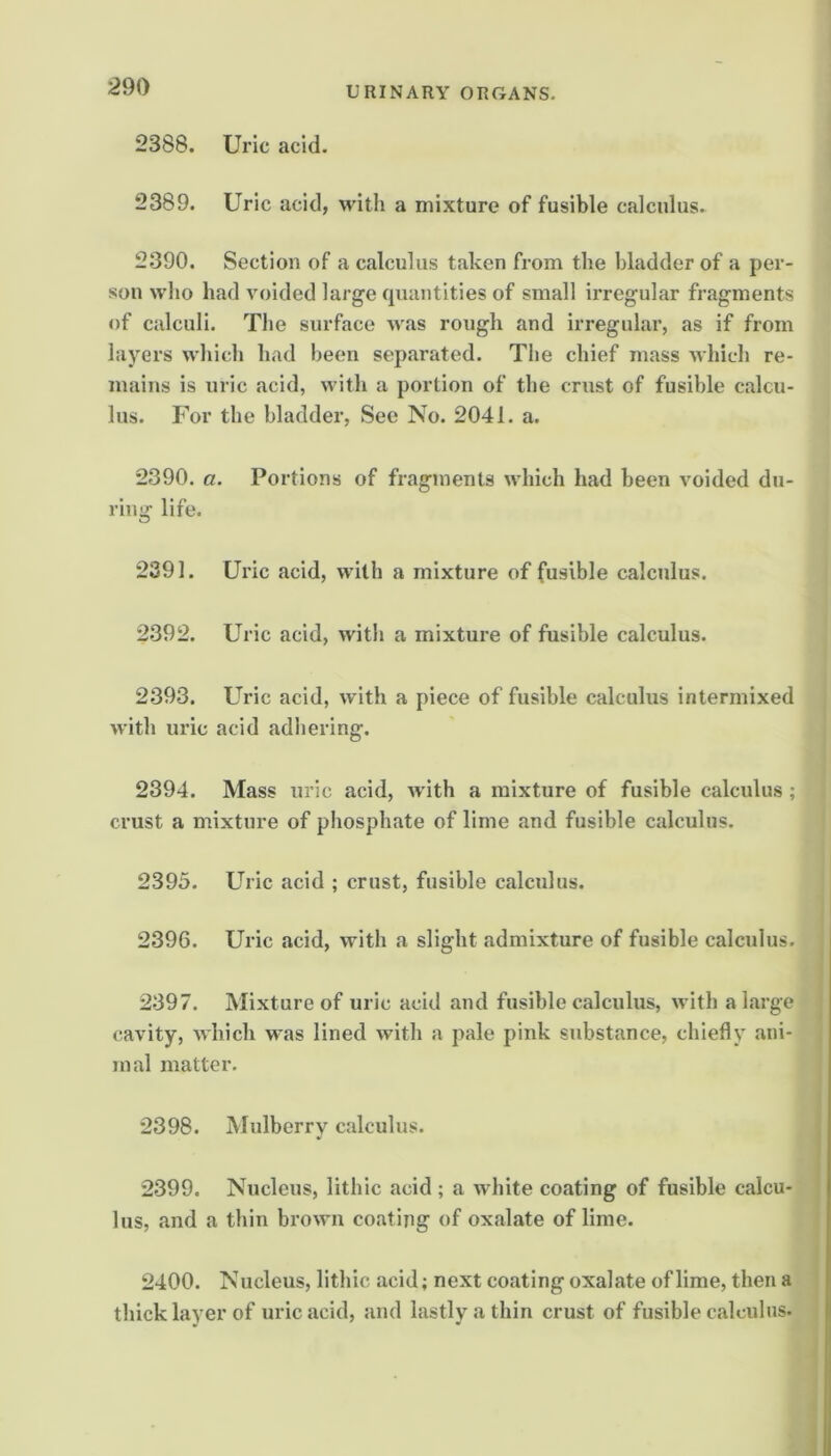 2388. Uric acid. 2389. Uric acid, with a mixture of fusible calculus. 2390. Section of a calculus taken from the bladder of a per- son who had voided large quantities of small irregular fragments of calculi. The surface Avas rough and irregular, as if from layers which had been separated. The chief mass Avhich re- mains is uric acid, with a portion of the crust of fusible calcu- lus. For the bladder, See No. 2041. a. 2390. a. Portions of fragments Avhich had been Avoided du- ring life. 2391. Uric acid, Avdth a mixture of fusible calculus. 2392. Uric acid, Avith a mixture of fusible calculus. 2393. Uric acid, Avith a piece of fusible calculus intermixed Avith uric acid adhering. 2394. Mass uric acid, Avith a mixture of fusible calculus ; crust a mixture of phosphate of lime and fusible calculus. 2395. Uric acid ; crust, fusible calculus. 2396. Uric acid, Avith a slight admixture of fusible calculus. 2397. Mixture of uric acid and fusible calculus, Avith a large cavity, AA'hich was lined Avith a pale pink substance, chiefly ani- mal matter. 2398. Mulberry calculus. 2399. Nucleus, lithic acid ; a Avhite coating of fusible calcu- lus, and a thin broAvn coating of oxalate of lime. 2400. Nucleus, lithic acid; next coating oxalate of lime, then a thick layer of uric acid, and lastly a thin crust of fusible calculus.