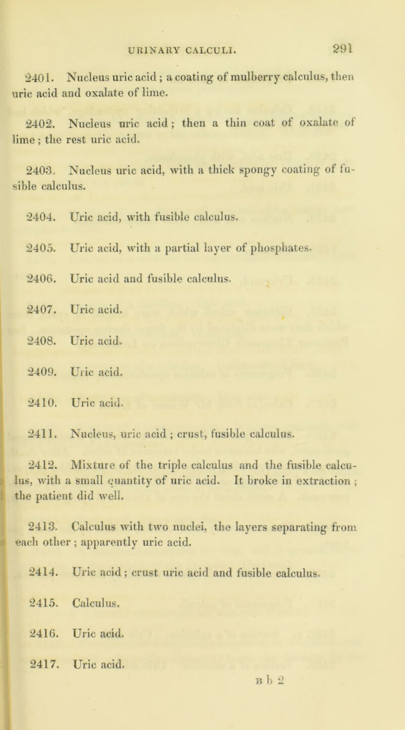 2401. Nucleus uric acid; a coating of mulberry calculus, then uric acid and oxalate of lime. 2402. Nucleus uric acid ; then a thin coat of oxalate of lime; the rest uric acid. 2403. Nucleus uric acid, with a thick spongy coating of fu- sible calculus. 2404. Uric acid, with fusible calculus. 2405. Uric acid, with a partial layer of phosphates. 240G. Uric acid and fusible calculus. ! 2407. Uric acid. 2408. Uric acid. 2409. Uric acid. 2410. Uric acid. I 2411. Nucleus, uric acid ; crust, fusible calculus. 2412. Mixture of the triple calculus and the fusible calcu- li lus, with a small quantity of uric acid. It broke in extraction ; I the patient did well. ; 2413. Calculus with two nuclei, the layers separating from ^ each other ; apparently uric acid. 2414. Uric acid; crust uric acid and fusible calculus. 2415. Calculus. 2416. Uric acid. ' 2417. Uric acid. n b 2 i