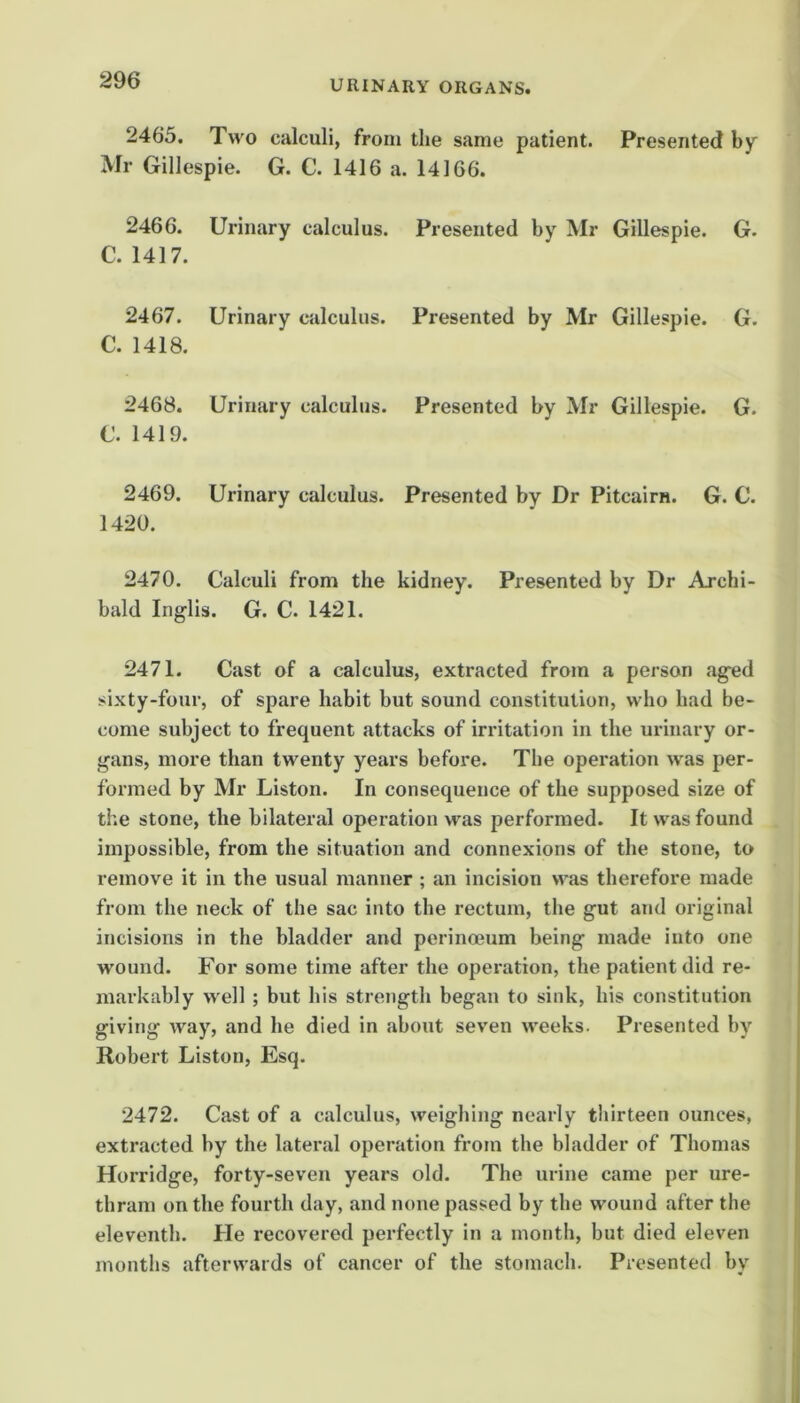 2465. Two calculi, from the same patient. Presented by Mr Gillespie. G. C. 1416 a. 14166. 2466. Urinary calculus. Presented by Mr Gillespie. G. C. 1417. 2467. Urinary calculus. Presented by Mr Gillespie. G. C. 1418. 2468. Urinary calculus. Presented by Mr Gillespie. G. C. 1419. 2469. Urinary calculus. Presented by Dr Pitcairn. G. 0. 1420. 2470. Calculi from the kidney. Presented by Dr Archi- bald Inglis. G. C. 1421. 2471. Cast of a calculus, extracted from a person aged sixty-four, of spare habit but sound constitution, who had be- come subject to frequent attacks of irritation in the urinary or- gans, more than twenty years before. The operation was per- formed by Mr Liston. In consequence of the supposed size of the stone, the bilateral operation was performed. It was found impossible, from the situation and connexions of the stone, to remove it in the usual manner ; an incision was therefore made from the neck of the sac into the rectum, the gut and original incisions in the bladder and perinoeum being made into one wound. For some time after the opex'ation, the patient did re- markably well ; but his strength began to sink, his constitution giving way, and he died in about seven weeks. Presented by Robert Liston, Esq. 2472. Cast of a calculus, weighing nearly thirteen ounces, extracted by the lateral operation from the bladder of Thomas Horridge, forty-seven years old. The urine came per ure- thram on the fourth day, and none passed by the wound after the eleventh. He recovered perfectly in a month, but died eleven months afterwards of cancer of the stomach. Presented by